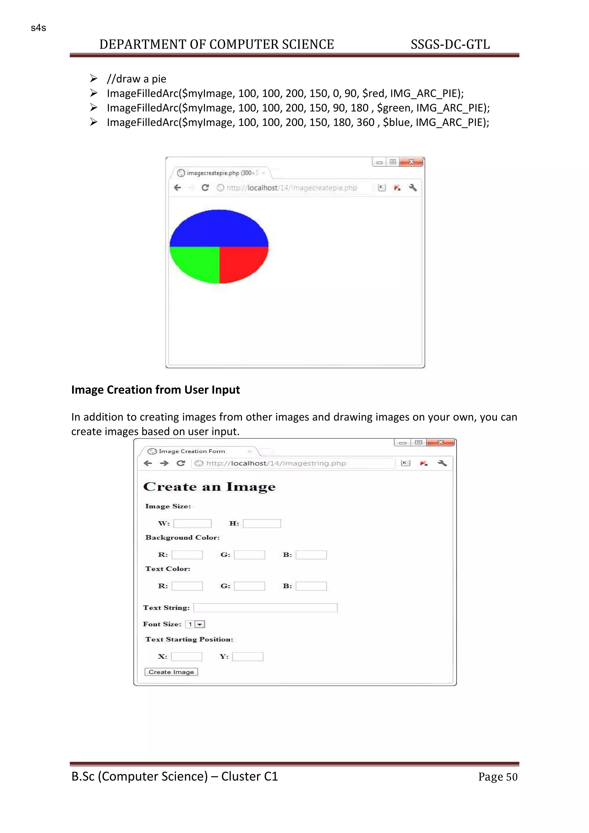 DEPARTMENT OF COMPUTER SCIENCE SSGS-DC-GTL B.Sc (Computer Science) – Cluster C1 Page 50  //draw a pie  ImageFilledArc($myImage, 100, 100, 200, 150, 0, 90, $red, IMG_ARC_PIE);  ImageFilledArc($myImage, 100, 100, 200, 150, 90, 180 , $green, IMG_ARC_PIE);  ImageFilledArc($myImage, 100, 100, 200, 150, 180, 360 , $blue, IMG_ARC_PIE); Image Creation from User Input In addition to creating images from other images and drawing images on your own, you can create images based on user input. s4s 