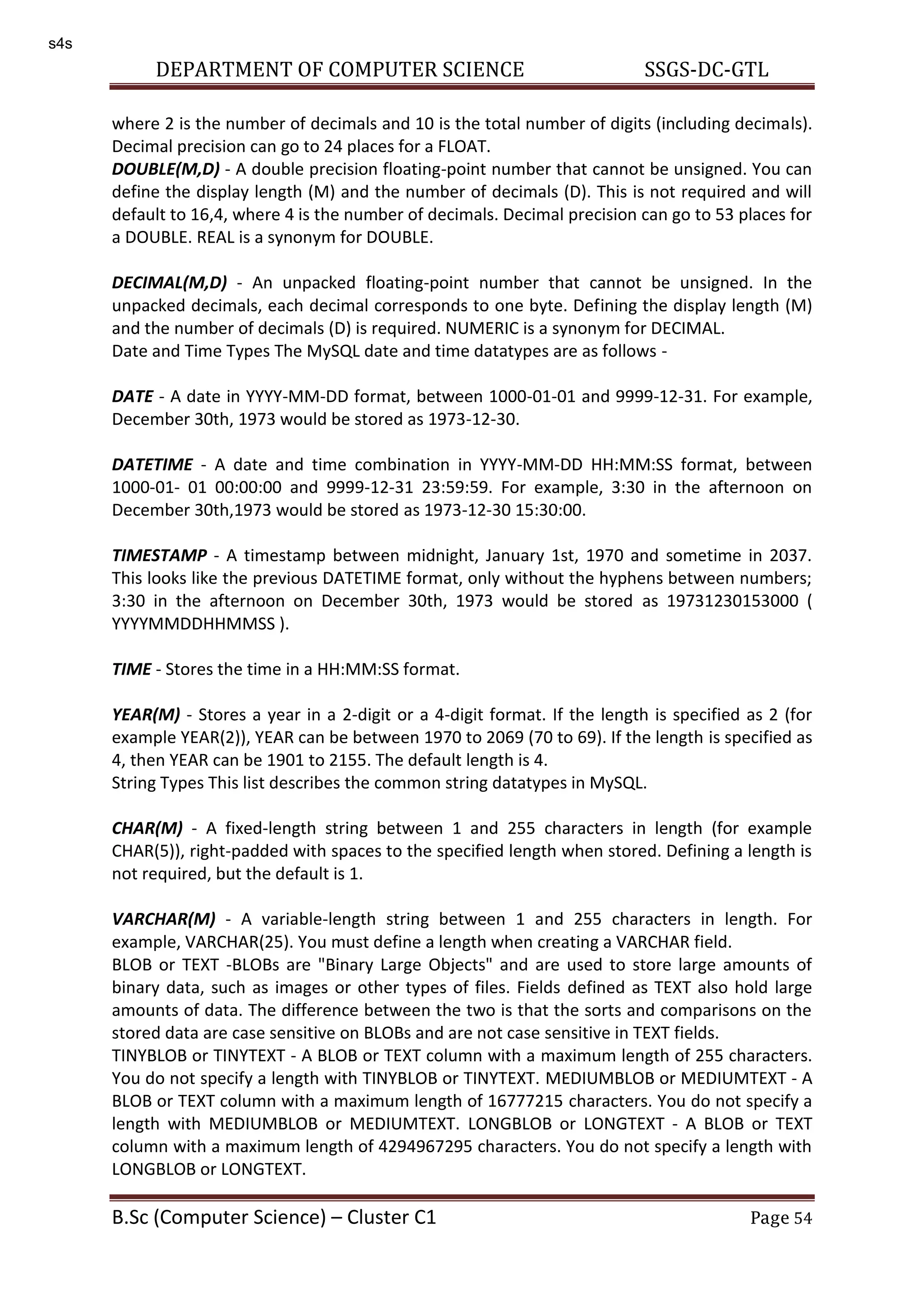 DEPARTMENT OF COMPUTER SCIENCE SSGS-DC-GTL B.Sc (Computer Science) – Cluster C1 Page 54 where 2 is the number of decimals and 10 is the total number of digits (including decimals). Decimal precision can go to 24 places for a FLOAT. DOUBLE(M,D) - A double precision floating-point number that cannot be unsigned. You can define the display length (M) and the number of decimals (D). This is not required and will default to 16,4, where 4 is the number of decimals. Decimal precision can go to 53 places for a DOUBLE. REAL is a synonym for DOUBLE. DECIMAL(M,D) - An unpacked floating-point number that cannot be unsigned. In the unpacked decimals, each decimal corresponds to one byte. Defining the display length (M) and the number of decimals (D) is required. NUMERIC is a synonym for DECIMAL. Date and Time Types The MySQL date and time datatypes are as follows - DATE - A date in YYYY-MM-DD format, between 1000-01-01 and 9999-12-31. For example, December 30th, 1973 would be stored as 1973-12-30. DATETIME - A date and time combination in YYYY-MM-DD HH:MM:SS format, between 1000-01- 01 00:00:00 and 9999-12-31 23:59:59. For example, 3:30 in the afternoon on December 30th,1973 would be stored as 1973-12-30 15:30:00. TIMESTAMP - A timestamp between midnight, January 1st, 1970 and sometime in 2037. This looks like the previous DATETIME format, only without the hyphens between numbers; 3:30 in the afternoon on December 30th, 1973 would be stored as 19731230153000 ( YYYYMMDDHHMMSS ). TIME - Stores the time in a HH:MM:SS format. YEAR(M) - Stores a year in a 2-digit or a 4-digit format. If the length is specified as 2 (for example YEAR(2)), YEAR can be between 1970 to 2069 (70 to 69). If the length is specified as 4, then YEAR can be 1901 to 2155. The default length is 4. String Types This list describes the common string datatypes in MySQL. CHAR(M) - A fixed-length string between 1 and 255 characters in length (for example CHAR(5)), right-padded with spaces to the specified length when stored. Defining a length is not required, but the default is 1. VARCHAR(M) - A variable-length string between 1 and 255 characters in length. For example, VARCHAR(25). You must define a length when creating a VARCHAR field. BLOB or TEXT -BLOBs are "Binary Large Objects" and are used to store large amounts of binary data, such as images or other types of files. Fields defined as TEXT also hold large amounts of data. The difference between the two is that the sorts and comparisons on the stored data are case sensitive on BLOBs and are not case sensitive in TEXT fields. TINYBLOB or TINYTEXT - A BLOB or TEXT column with a maximum length of 255 characters. You do not specify a length with TINYBLOB or TINYTEXT. MEDIUMBLOB or MEDIUMTEXT - A BLOB or TEXT column with a maximum length of 16777215 characters. You do not specify a length with MEDIUMBLOB or MEDIUMTEXT. LONGBLOB or LONGTEXT - A BLOB or TEXT column with a maximum length of 4294967295 characters. You do not specify a length with LONGBLOB or LONGTEXT. s4s 