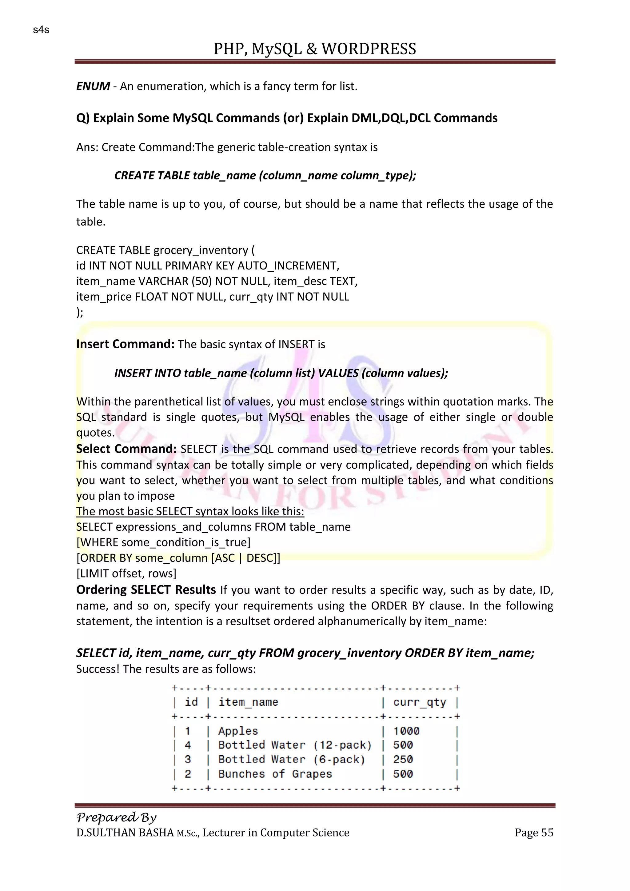 PHP, MySQL & WORDPRESS Prepared By D.SULTHAN BASHA M.Sc., Lecturer in Computer Science Page 55 ENUM - An enumeration, which is a fancy term for list. Q) Explain Some MySQL Commands (or) Explain DML,DQL,DCL Commands Ans: Create Command:The generic table-creation syntax is CREATE TABLE table_name (column_name column_type); The table name is up to you, of course, but should be a name that reflects the usage of the table. CREATE TABLE grocery_inventory ( id INT NOT NULL PRIMARY KEY AUTO_INCREMENT, item_name VARCHAR (50) NOT NULL, item_desc TEXT, item_price FLOAT NOT NULL, curr_qty INT NOT NULL ); Insert Command: The basic syntax of INSERT is INSERT INTO table_name (column list) VALUES (column values); Within the parenthetical list of values, you must enclose strings within quotation marks. The SQL standard is single quotes, but MySQL enables the usage of either single or double quotes. Select Command: SELECT is the SQL command used to retrieve records from your tables. This command syntax can be totally simple or very complicated, depending on which fields you want to select, whether you want to select from multiple tables, and what conditions you plan to impose The most basic SELECT syntax looks like this: SELECT expressions_and_columns FROM table_name [WHERE some_condition_is_true] [ORDER BY some_column [ASC | DESC]] [LIMIT offset, rows] Ordering SELECT Results If you want to order results a specific way, such as by date, ID, name, and so on, specify your requirements using the ORDER BY clause. In the following statement, the intention is a resultset ordered alphanumerically by item_name: SELECT id, item_name, curr_qty FROM grocery_inventory ORDER BY item_name; Success! The results are as follows: s4s 