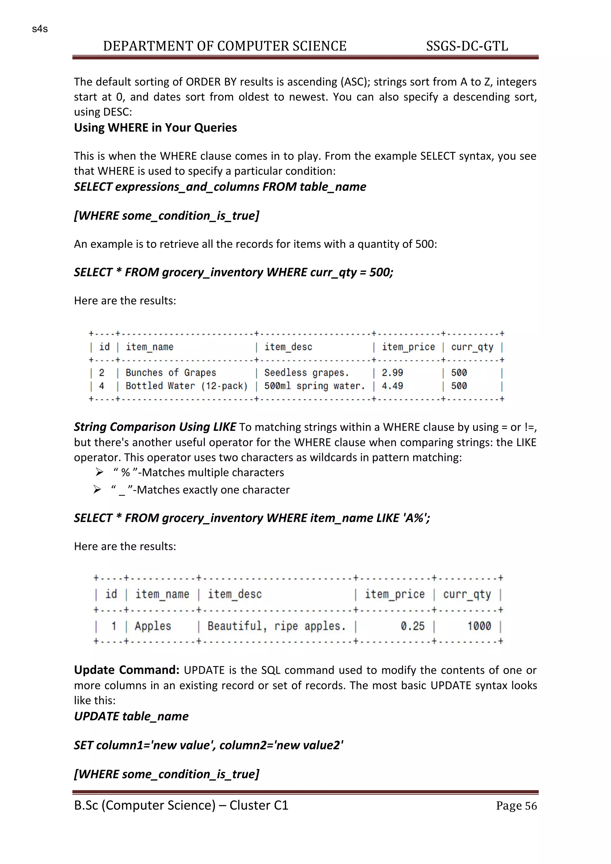 DEPARTMENT OF COMPUTER SCIENCE SSGS-DC-GTL B.Sc (Computer Science) – Cluster C1 Page 56 The default sorting of ORDER BY results is ascending (ASC); strings sort from A to Z, integers start at 0, and dates sort from oldest to newest. You can also specify a descending sort, using DESC: Using WHERE in Your Queries This is when the WHERE clause comes in to play. From the example SELECT syntax, you see that WHERE is used to specify a particular condition: SELECT expressions_and_columns FROM table_name [WHERE some_condition_is_true] An example is to retrieve all the records for items with a quantity of 500: SELECT * FROM grocery_inventory WHERE curr_qty = 500; Here are the results: String Comparison Using LIKE To matching strings within a WHERE clause by using = or !=, but there's another useful operator for the WHERE clause when comparing strings: the LIKE operator. This operator uses two characters as wildcards in pattern matching:  % -Matches multiple characters  _ -Matches exactly one character SELECT * FROM grocery_inventory WHERE item_name LIKE 'A%'; Here are the results: Update Command: UPDATE is the SQL command used to modify the contents of one or more columns in an existing record or set of records. The most basic UPDATE syntax looks like this: UPDATE table_name SET column1='new value', column2='new value2' [WHERE some_condition_is_true] s4s 