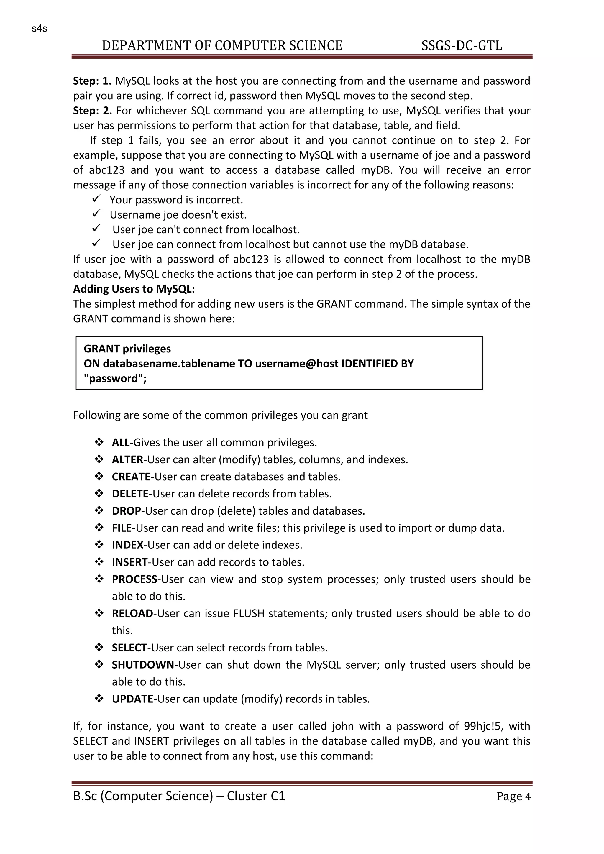 DEPARTMENT OF COMPUTER SCIENCE SSGS-DC-GTL B.Sc (Computer Science) – Cluster C1 Page 4 Step: 1. MySQL looks at the host you are connecting from and the username and password pair you are using. If correct id, password then MySQL moves to the second step. Step: 2. For whichever SQL command you are attempting to use, MySQL verifies that your user has permissions to perform that action for that database, table, and field. If step 1 fails, you see an error about it and you cannot continue on to step 2. For example, suppose that you are connecting to MySQL with a username of joe and a password of abc123 and you want to access a database called myDB. You will receive an error message if any of those connection variables is incorrect for any of the following reasons:  Your password is incorrect.  Username joe doesn't exist.  User joe can't connect from localhost.  User joe can connect from localhost but cannot use the myDB database. If user joe with a password of abc123 is allowed to connect from localhost to the myDB database, MySQL checks the actions that joe can perform in step 2 of the process. Adding Users to MySQL: The simplest method for adding new users is the GRANT command. The simple syntax of the GRANT command is shown here: Following are some of the common privileges you can grant  ALL-Gives the user all common privileges.  ALTER-User can alter (modify) tables, columns, and indexes.  CREATE-User can create databases and tables.  DELETE-User can delete records from tables.  DROP-User can drop (delete) tables and databases.  FILE-User can read and write files; this privilege is used to import or dump data.  INDEX-User can add or delete indexes.  INSERT-User can add records to tables.  PROCESS-User can view and stop system processes; only trusted users should be able to do this.  RELOAD-User can issue FLUSH statements; only trusted users should be able to do this.  SELECT-User can select records from tables.  SHUTDOWN-User can shut down the MySQL server; only trusted users should be able to do this.  UPDATE-User can update (modify) records in tables. If, for instance, you want to create a user called john with a password of 99hjc!5, with SELECT and INSERT privileges on all tables in the database called myDB, and you want this user to be able to connect from any host, use this command: GRANT privileges ON databasename.tablename TO username@host IDENTIFIED BY "password"; s4s 