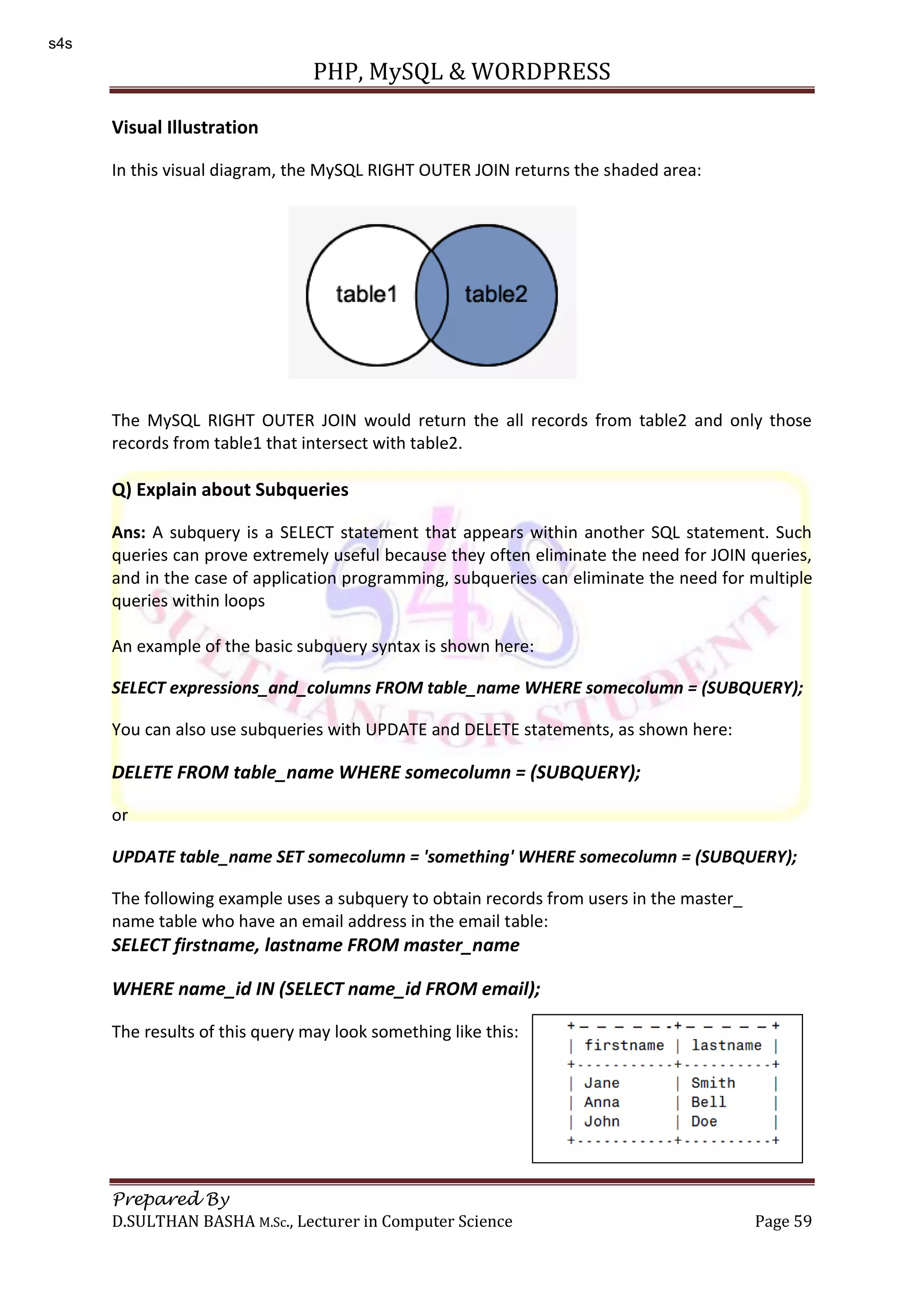 PHP, MySQL & WORDPRESS Prepared By D.SULTHAN BASHA M.Sc., Lecturer in Computer Science Page 59 Visual Illustration In this visual diagram, the MySQL RIGHT OUTER JOIN returns the shaded area: The MySQL RIGHT OUTER JOIN would return the all records from table2 and only those records from table1 that intersect with table2. Q) Explain about Subqueries Ans: A subquery is a SELECT statement that appears within another SQL statement. Such queries can prove extremely useful because they often eliminate the need for JOIN queries, and in the case of application programming, subqueries can eliminate the need for multiple queries within loops An example of the basic subquery syntax is shown here: SELECT expressions_and_columns FROM table_name WHERE somecolumn = (SUBQUERY); You can also use subqueries with UPDATE and DELETE statements, as shown here: DELETE FROM table_name WHERE somecolumn = (SUBQUERY); or UPDATE table_name SET somecolumn = 'something' WHERE somecolumn = (SUBQUERY); The following example uses a subquery to obtain records from users in the master_ name table who have an email address in the email table: SELECT firstname, lastname FROM master_name WHERE name_id IN (SELECT name_id FROM email); The results of this query may look something like this: s4s 