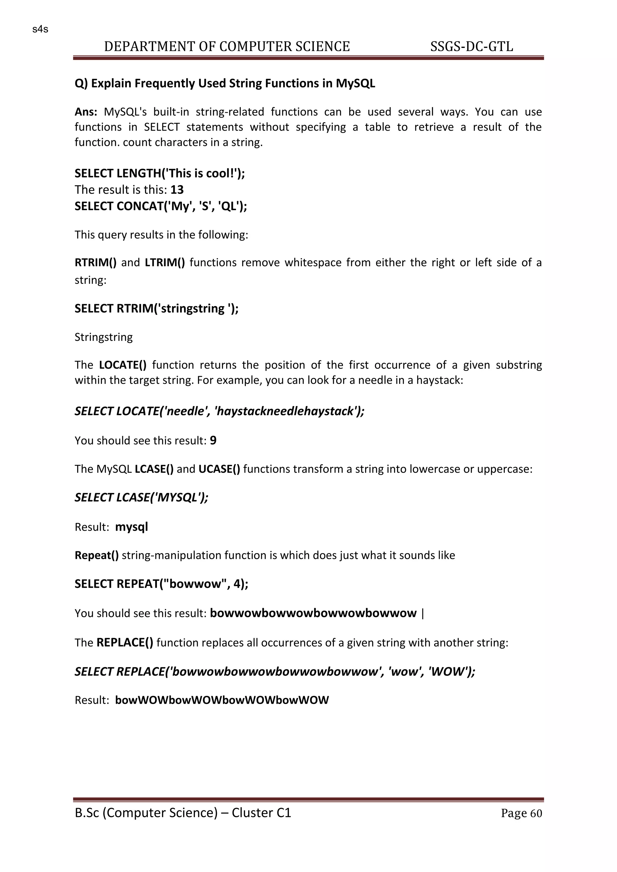 DEPARTMENT OF COMPUTER SCIENCE SSGS-DC-GTL B.Sc (Computer Science) – Cluster C1 Page 60 Q) Explain Frequently Used String Functions in MySQL Ans: MySQL's built-in string-related functions can be used several ways. You can use functions in SELECT statements without specifying a table to retrieve a result of the function. count characters in a string. SELECT LENGTH('This is cool!'); The result is this: 13 SELECT CONCAT('My', 'S', 'QL'); This query results in the following: RTRIM() and LTRIM() functions remove whitespace from either the right or left side of a string: SELECT RTRIM('stringstring '); Stringstring The LOCATE() function returns the position of the first occurrence of a given substring within the target string. For example, you can look for a needle in a haystack: SELECT LOCATE('needle', 'haystackneedlehaystack'); You should see this result: 9 The MySQL LCASE() and UCASE() functions transform a string into lowercase or uppercase: SELECT LCASE('MYSQL'); Result: mysql Repeat() string-manipulation function is which does just what it sounds like SELECT REPEAT("bowwow", 4); You should see this result: bowwowbowwowbowwowbowwow | The REPLACE() function replaces all occurrences of a given string with another string: SELECT REPLACE('bowwowbowwowbowwowbowwow', 'wow', 'WOW'); Result: bowWOWbowWOWbowWOWbowWOW s4s 