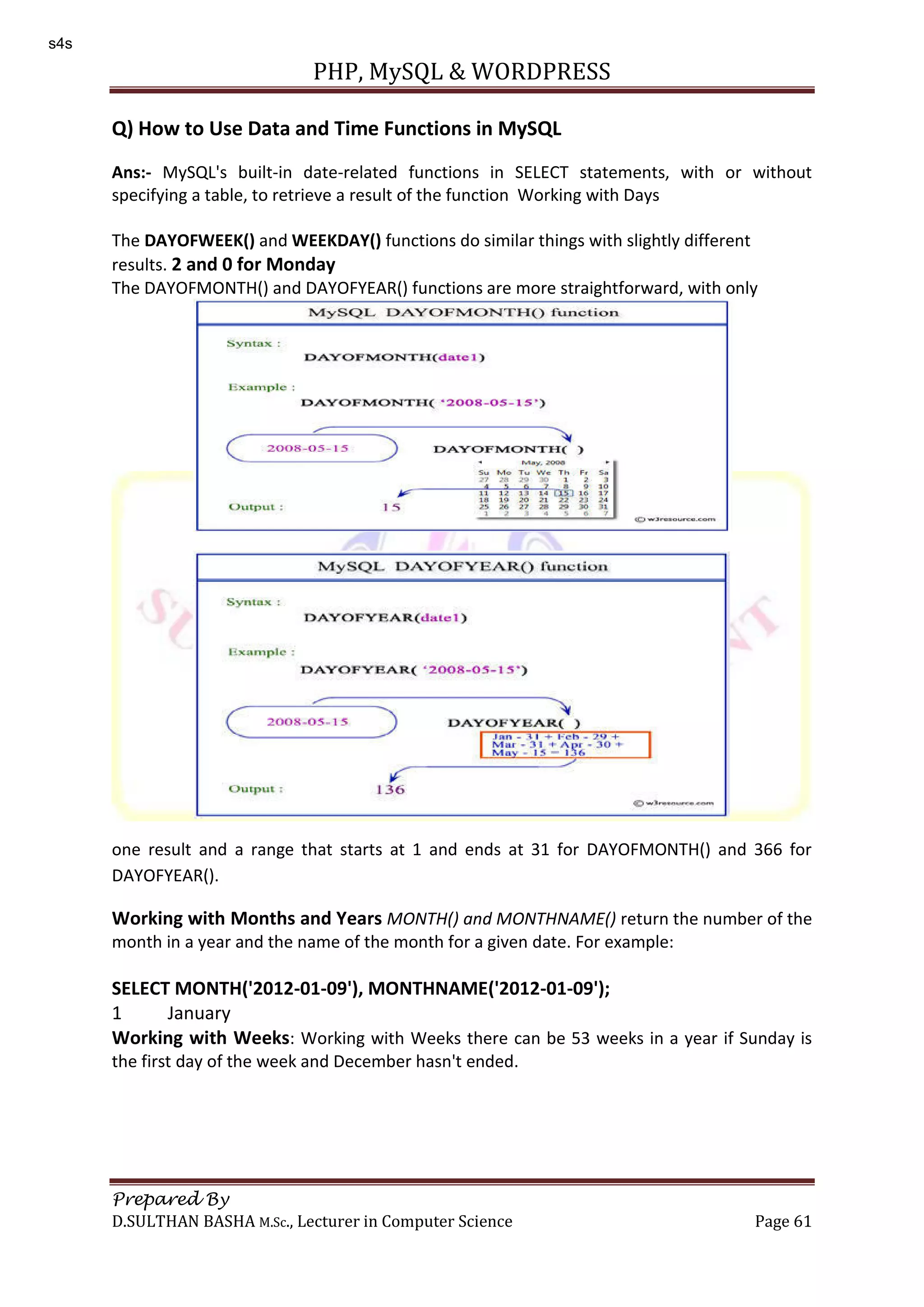 PHP, MySQL & WORDPRESS Prepared By D.SULTHAN BASHA M.Sc., Lecturer in Computer Science Page 61 Q) How to Use Data and Time Functions in MySQL Ans:- MySQL's built-in date-related functions in SELECT statements, with or without specifying a table, to retrieve a result of the function Working with Days The DAYOFWEEK() and WEEKDAY() functions do similar things with slightly different results. 2 and 0 for Monday The DAYOFMONTH() and DAYOFYEAR() functions are more straightforward, with only one result and a range that starts at 1 and ends at 31 for DAYOFMONTH() and 366 for DAYOFYEAR(). Working with Months and Years MONTH() and MONTHNAME() return the number of the month in a year and the name of the month for a given date. For example: SELECT MONTH('2012-01-09'), MONTHNAME('2012-01-09'); 1 January Working with Weeks: Working with Weeks there can be 53 weeks in a year if Sunday is the first day of the week and December hasn't ended. s4s 