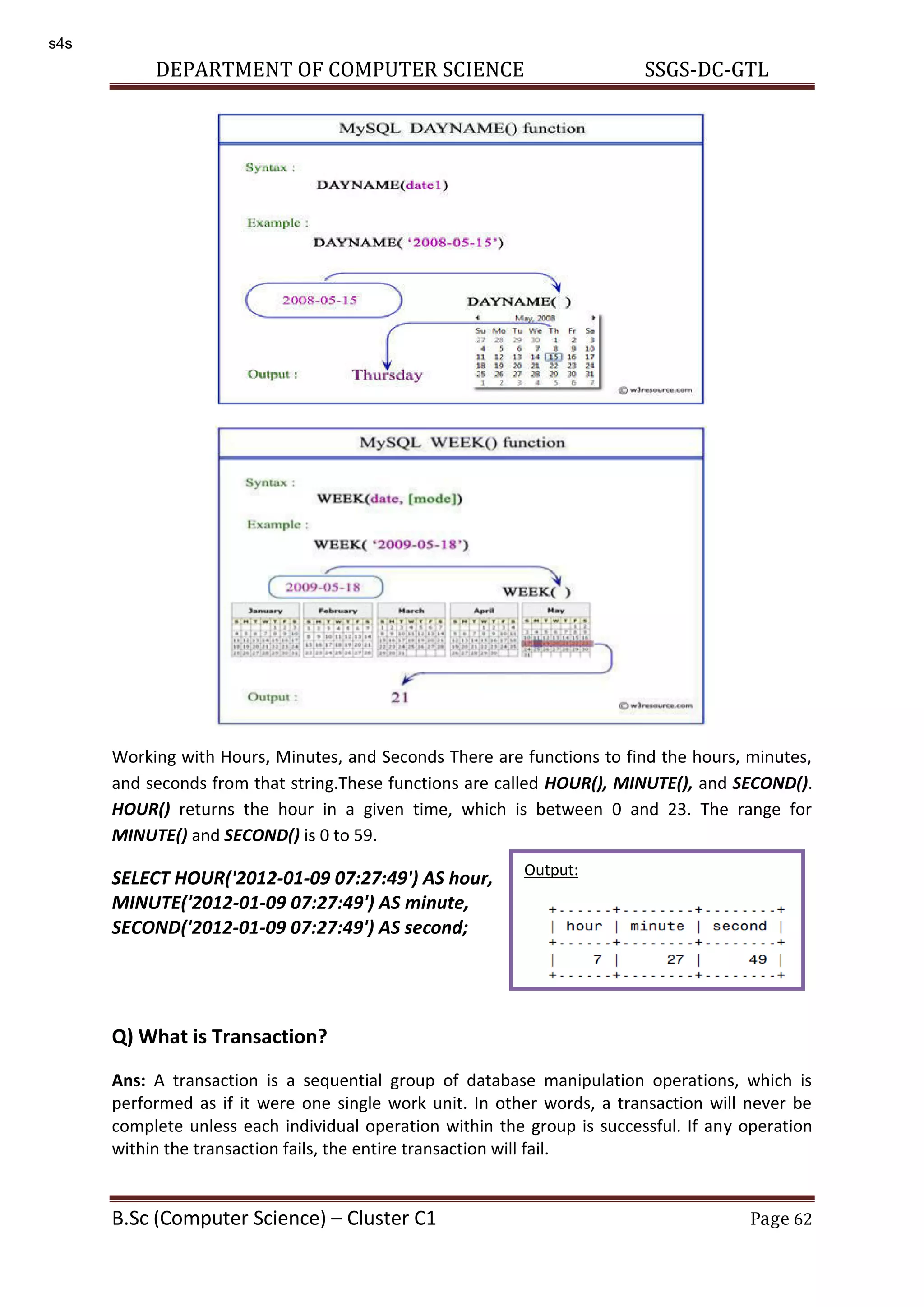 DEPARTMENT OF COMPUTER SCIENCE SSGS-DC-GTL B.Sc (Computer Science) – Cluster C1 Page 62 Working with Hours, Minutes, and Seconds There are functions to find the hours, minutes, and seconds from that string.These functions are called HOUR(), MINUTE(), and SECOND(). HOUR() returns the hour in a given time, which is between 0 and 23. The range for MINUTE() and SECOND() is 0 to 59. SELECT HOUR('2012-01-09 07:27:49') AS hour, MINUTE('2012-01-09 07:27:49') AS minute, SECOND('2012-01-09 07:27:49') AS second; Q) What is Transaction? Ans: A transaction is a sequential group of database manipulation operations, which is performed as if it were one single work unit. In other words, a transaction will never be complete unless each individual operation within the group is successful. If any operation within the transaction fails, the entire transaction will fail. Output: s4s 