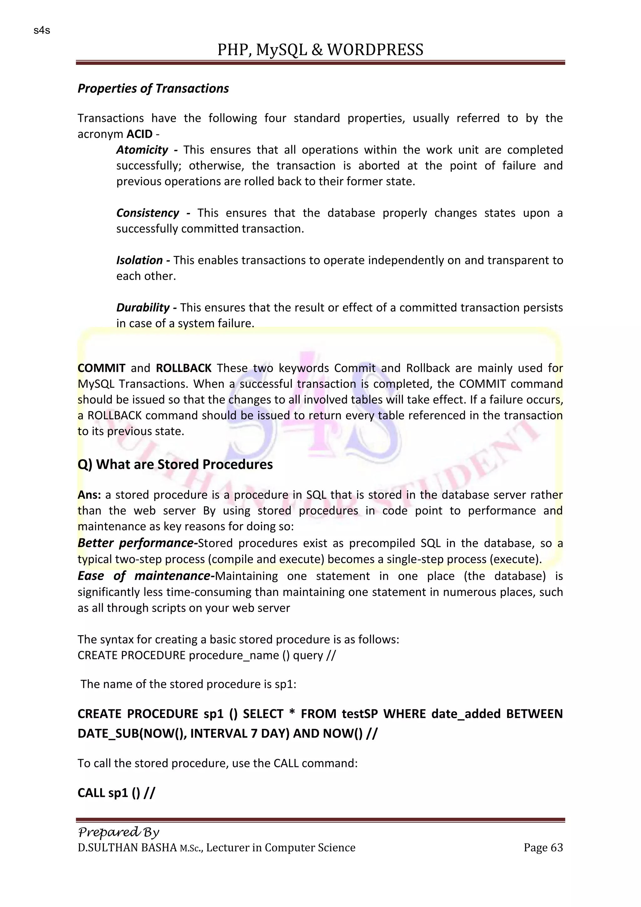 PHP, MySQL & WORDPRESS Prepared By D.SULTHAN BASHA M.Sc., Lecturer in Computer Science Page 63 Properties of Transactions Transactions have the following four standard properties, usually referred to by the acronym ACID - Atomicity - This ensures that all operations within the work unit are completed successfully; otherwise, the transaction is aborted at the point of failure and previous operations are rolled back to their former state. Consistency - This ensures that the database properly changes states upon a successfully committed transaction. Isolation - This enables transactions to operate independently on and transparent to each other. Durability - This ensures that the result or effect of a committed transaction persists in case of a system failure. COMMIT and ROLLBACK These two keywords Commit and Rollback are mainly used for MySQL Transactions. When a successful transaction is completed, the COMMIT command should be issued so that the changes to all involved tables will take effect. If a failure occurs, a ROLLBACK command should be issued to return every table referenced in the transaction to its previous state. Q) What are Stored Procedures Ans: a stored procedure is a procedure in SQL that is stored in the database server rather than the web server By using stored procedures in code point to performance and maintenance as key reasons for doing so: Better performance-Stored procedures exist as precompiled SQL in the database, so a typical two-step process (compile and execute) becomes a single-step process (execute). Ease of maintenance-Maintaining one statement in one place (the database) is significantly less time-consuming than maintaining one statement in numerous places, such as all through scripts on your web server The syntax for creating a basic stored procedure is as follows: CREATE PROCEDURE procedure_name () query // The name of the stored procedure is sp1: CREATE PROCEDURE sp1 () SELECT * FROM testSP WHERE date_added BETWEEN DATE_SUB(NOW(), INTERVAL 7 DAY) AND NOW() // To call the stored procedure, use the CALL command: CALL sp1 () // s4s 