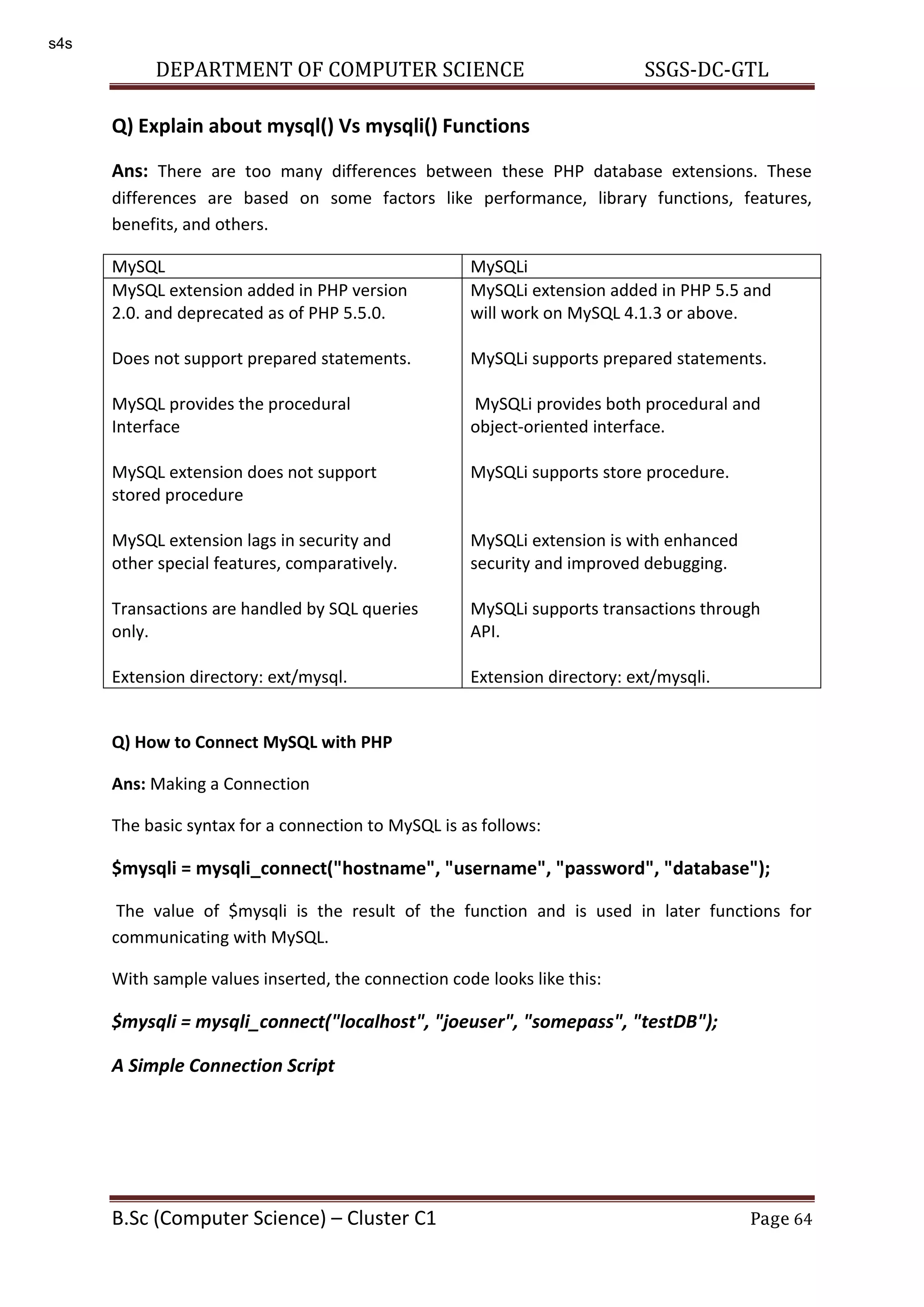 DEPARTMENT OF COMPUTER SCIENCE SSGS-DC-GTL B.Sc (Computer Science) – Cluster C1 Page 64 Q) Explain about mysql() Vs mysqli() Functions Ans: There are too many differences between these PHP database extensions. These differences are based on some factors like performance, library functions, features, benefits, and others. MySQL MySQLi MySQL extension added in PHP version 2.0. and deprecated as of PHP 5.5.0. Does not support prepared statements. MySQL provides the procedural Interface MySQL extension does not support stored procedure MySQL extension lags in security and other special features, comparatively. Transactions are handled by SQL queries only. Extension directory: ext/mysql. MySQLi extension added in PHP 5.5 and will work on MySQL 4.1.3 or above. MySQLi supports prepared statements. MySQLi provides both procedural and object-oriented interface. MySQLi supports store procedure. MySQLi extension is with enhanced security and improved debugging. MySQLi supports transactions through API. Extension directory: ext/mysqli. Q) How to Connect MySQL with PHP Ans: Making a Connection The basic syntax for a connection to MySQL is as follows: $mysqli = mysqli_connect("hostname", "username", "password", "database"); The value of $mysqli is the result of the function and is used in later functions for communicating with MySQL. With sample values inserted, the connection code looks like this: $mysqli = mysqli_connect("localhost", "joeuser", "somepass", "testDB"); A Simple Connection Script s4s 