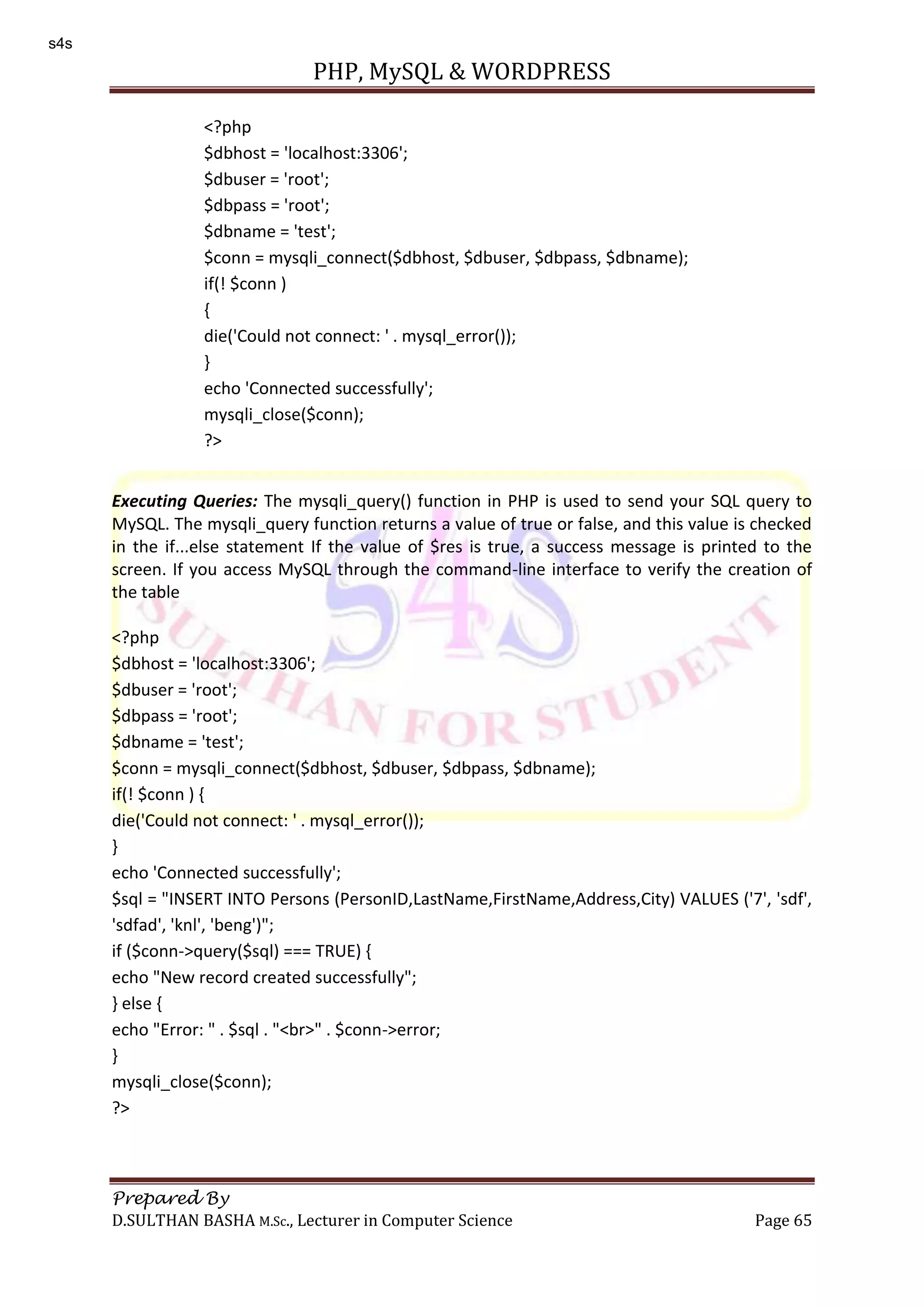 PHP, MySQL & WORDPRESS Prepared By D.SULTHAN BASHA M.Sc., Lecturer in Computer Science Page 65 Executing Queries: The mysqli_query() function in PHP is used to send your SQL query to MySQL. The mysqli_query function returns a value of true or false, and this value is checked in the if...else statement If the value of $res is true, a success message is printed to the screen. If you access MySQL through the command-line interface to verify the creation of the table <?php $dbhost = 'localhost:3306'; $dbuser = 'root'; $dbpass = 'root'; $dbname = 'test'; $conn = mysqli_connect($dbhost, $dbuser, $dbpass, $dbname); if(! $conn ) { die('Could not connect: ' . mysql_error()); } echo 'Connected successfully'; $sql = "INSERT INTO Persons (PersonID,LastName,FirstName,Address,City) VALUES ('7', 'sdf', 'sdfad', 'knl', 'beng')"; if ($conn->query($sql) === TRUE) { echo "New record created successfully"; } else { echo "Error: " . $sql . "<br>" . $conn->error; } mysqli_close($conn); ?> <?php $dbhost = 'localhost:3306'; $dbuser = 'root'; $dbpass = 'root'; $dbname = 'test'; $conn = mysqli_connect($dbhost, $dbuser, $dbpass, $dbname); if(! $conn ) { die('Could not connect: ' . mysql_error()); } echo 'Connected successfully'; mysqli_close($conn); ?> s4s 