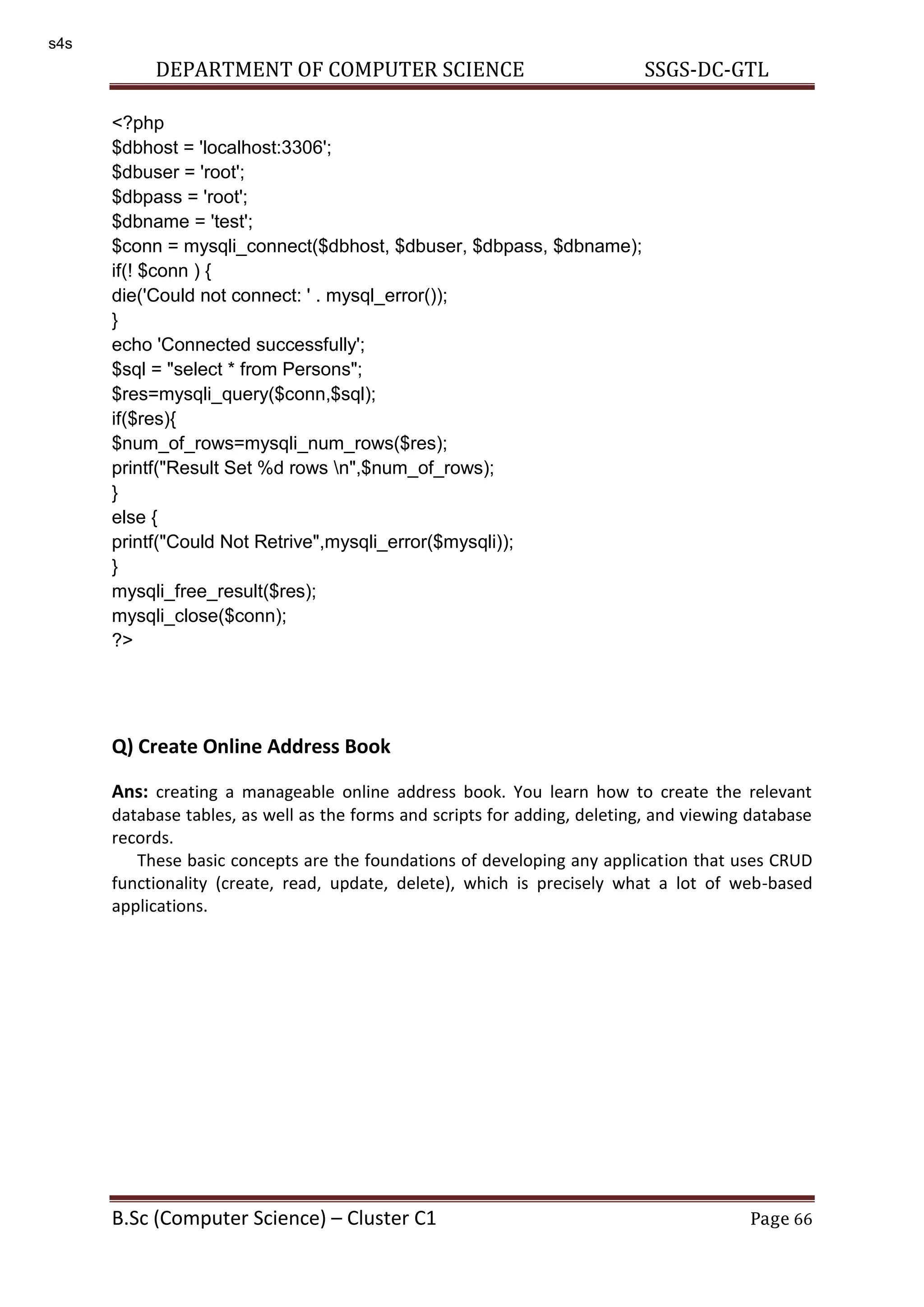 DEPARTMENT OF COMPUTER SCIENCE SSGS-DC-GTL B.Sc (Computer Science) – Cluster C1 Page 66 <?php $dbhost = 'localhost:3306'; $dbuser = 'root'; $dbpass = 'root'; $dbname = 'test'; $conn = mysqli_connect($dbhost, $dbuser, $dbpass, $dbname); if(! $conn ) { die('Could not connect: ' . mysql_error()); } echo 'Connected successfully'; $sql = "select * from Persons"; $res=mysqli_query($conn,$sql); if($res){ $num_of_rows=mysqli_num_rows($res); printf("Result Set %d rows n",$num_of_rows); } else { printf("Could Not Retrive",mysqli_error($mysqli)); } mysqli_free_result($res); mysqli_close($conn); ?> Q) Create Online Address Book Ans: creating a manageable online address book. You learn how to create the relevant database tables, as well as the forms and scripts for adding, deleting, and viewing database records. These basic concepts are the foundations of developing any application that uses CRUD functionality (create, read, update, delete), which is precisely what a lot of web-based applications. s4s 