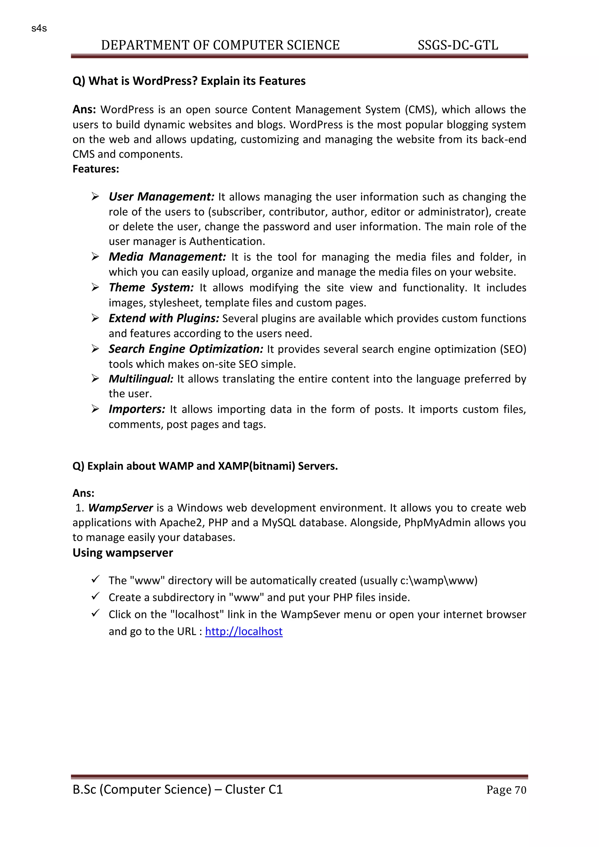 DEPARTMENT OF COMPUTER SCIENCE SSGS-DC-GTL B.Sc (Computer Science) – Cluster C1 Page 70 Q) What is WordPress? Explain its Features Ans: WordPress is an open source Content Management System (CMS), which allows the users to build dynamic websites and blogs. WordPress is the most popular blogging system on the web and allows updating, customizing and managing the website from its back-end CMS and components. Features:  User Management: It allows managing the user information such as changing the role of the users to (subscriber, contributor, author, editor or administrator), create or delete the user, change the password and user information. The main role of the user manager is Authentication.  Media Management: It is the tool for managing the media files and folder, in which you can easily upload, organize and manage the media files on your website.  Theme System: It allows modifying the site view and functionality. It includes images, stylesheet, template files and custom pages.  Extend with Plugins: Several plugins are available which provides custom functions and features according to the users need.  Search Engine Optimization: It provides several search engine optimization (SEO) tools which makes on-site SEO simple.  Multilingual: It allows translating the entire content into the language preferred by the user.  Importers: It allows importing data in the form of posts. It imports custom files, comments, post pages and tags. Q) Explain about WAMP and XAMP(bitnami) Servers. Ans: 1. WampServer is a Windows web development environment. It allows you to create web applications with Apache2, PHP and a MySQL database. Alongside, PhpMyAdmin allows you to manage easily your databases. Using wampserver  The "www" directory will be automatically created (usually c:wampwww)  Create a subdirectory in "www" and put your PHP files inside.  Click on the "localhost" link in the WampSever menu or open your internet browser and go to the URL : http://localhost s4s 