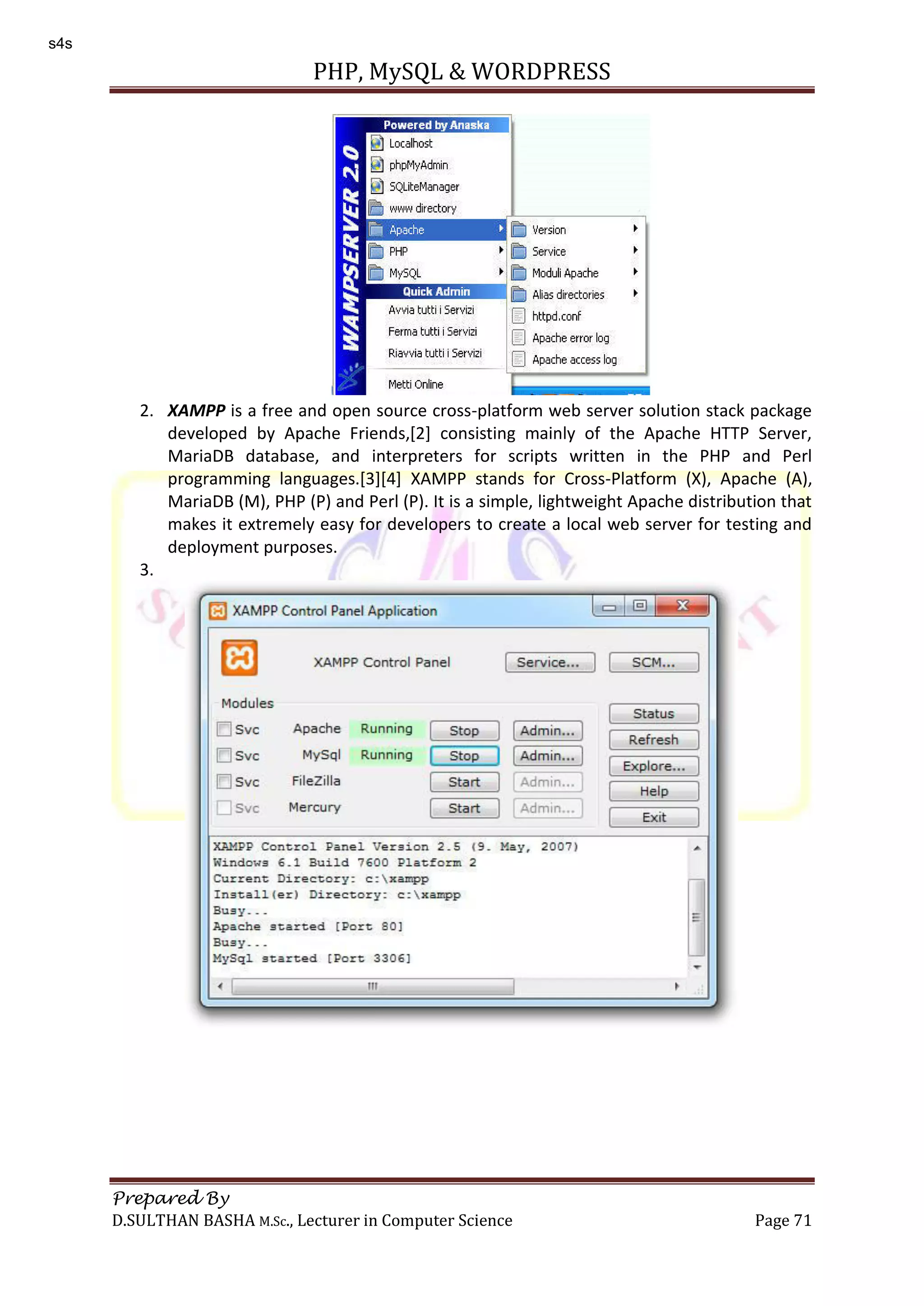 PHP, MySQL & WORDPRESS Prepared By D.SULTHAN BASHA M.Sc., Lecturer in Computer Science Page 71 2. XAMPP is a free and open source cross-platform web server solution stack package developed by Apache Friends,[2] consisting mainly of the Apache HTTP Server, MariaDB database, and interpreters for scripts written in the PHP and Perl programming languages.[3][4] XAMPP stands for Cross-Platform (X), Apache (A), MariaDB (M), PHP (P) and Perl (P). It is a simple, lightweight Apache distribution that makes it extremely easy for developers to create a local web server for testing and deployment purposes. 3. s4s 