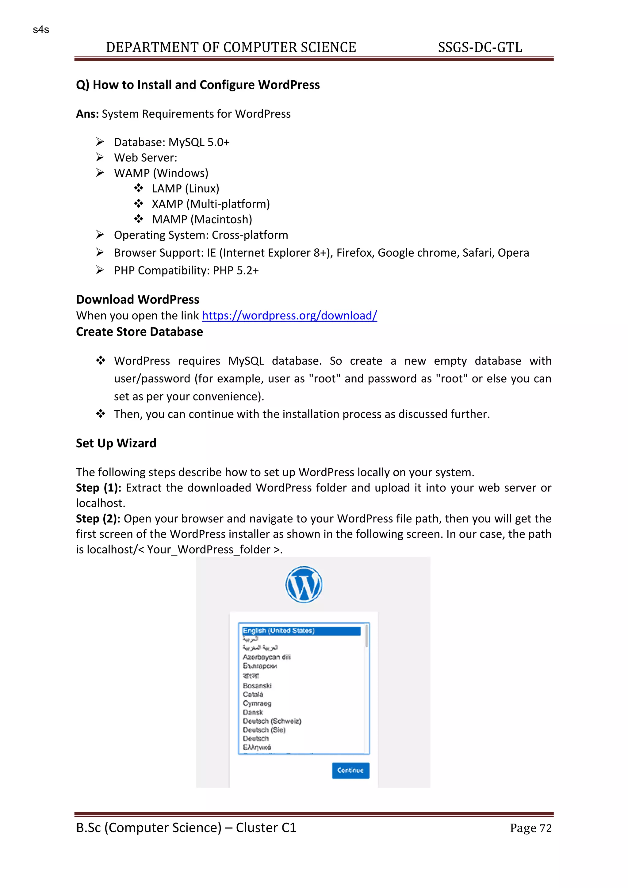 DEPARTMENT OF COMPUTER SCIENCE SSGS-DC-GTL B.Sc (Computer Science) – Cluster C1 Page 72 Q) How to Install and Configure WordPress Ans: System Requirements for WordPress  Database: MySQL 5.0+  Web Server:  WAMP (Windows)  LAMP (Linux)  XAMP (Multi-platform)  MAMP (Macintosh)  Operating System: Cross-platform  Browser Support: IE (Internet Explorer 8+), Firefox, Google chrome, Safari, Opera  PHP Compatibility: PHP 5.2+ Download WordPress When you open the link https://wordpress.org/download/ Create Store Database  WordPress requires MySQL database. So create a new empty database with user/password (for example, user as "root" and password as "root" or else you can set as per your convenience).  Then, you can continue with the installation process as discussed further. Set Up Wizard The following steps describe how to set up WordPress locally on your system. Step (1): Extract the downloaded WordPress folder and upload it into your web server or localhost. Step (2): Open your browser and navigate to your WordPress file path, then you will get the first screen of the WordPress installer as shown in the following screen. In our case, the path is localhost/< Your_WordPress_folder >. s4s 