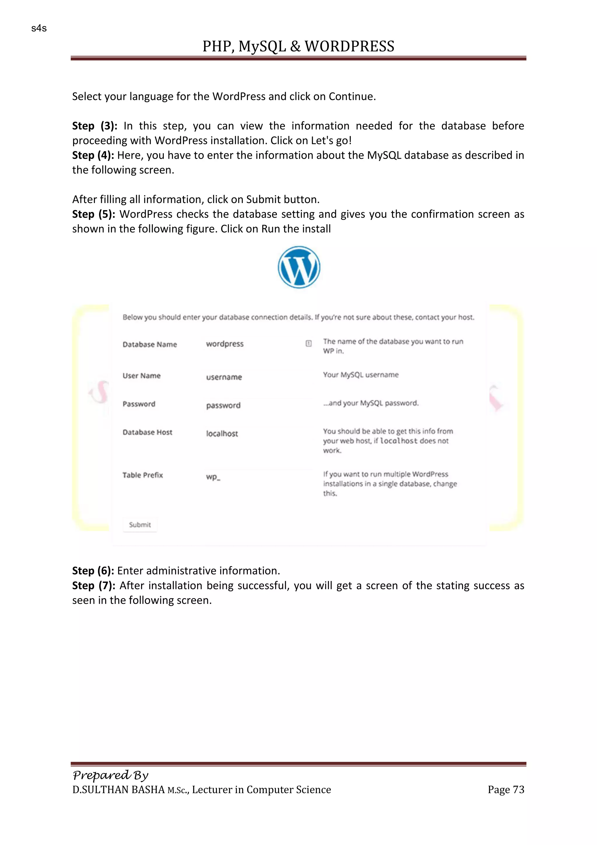 PHP, MySQL & WORDPRESS Prepared By D.SULTHAN BASHA M.Sc., Lecturer in Computer Science Page 73 Select your language for the WordPress and click on Continue. Step (3): In this step, you can view the information needed for the database before proceeding with WordPress installation. Click on Let's go! Step (4): Here, you have to enter the information about the MySQL database as described in the following screen. After filling all information, click on Submit button. Step (5): WordPress checks the database setting and gives you the confirmation screen as shown in the following figure. Click on Run the install Step (6): Enter administrative information. Step (7): After installation being successful, you will get a screen of the stating success as seen in the following screen. s4s 