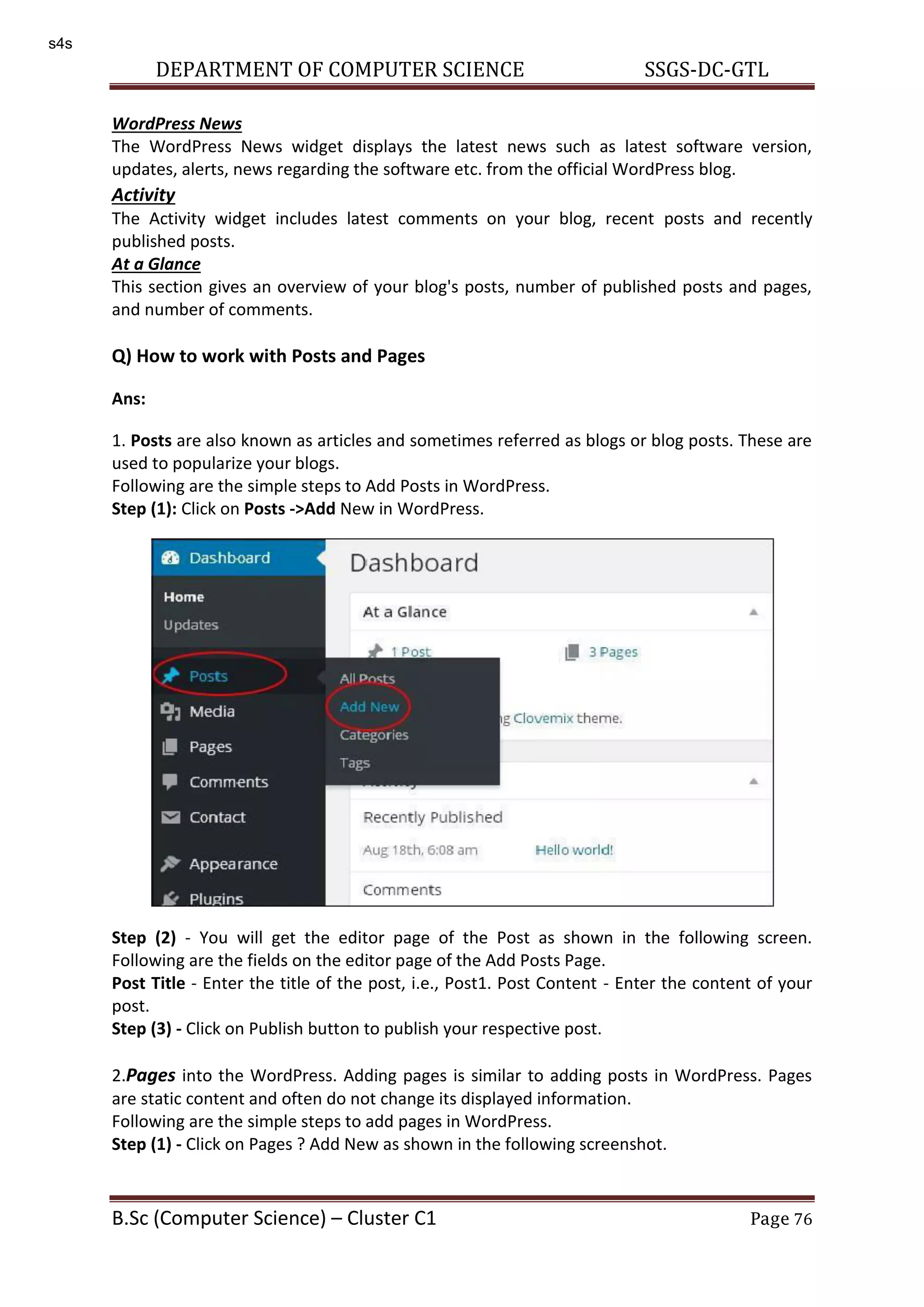 DEPARTMENT OF COMPUTER SCIENCE SSGS-DC-GTL B.Sc (Computer Science) – Cluster C1 Page 76 WordPress News The WordPress News widget displays the latest news such as latest software version, updates, alerts, news regarding the software etc. from the official WordPress blog. Activity The Activity widget includes latest comments on your blog, recent posts and recently published posts. At a Glance This section gives an overview of your blog's posts, number of published posts and pages, and number of comments. Q) How to work with Posts and Pages Ans: 1. Posts are also known as articles and sometimes referred as blogs or blog posts. These are used to popularize your blogs. Following are the simple steps to Add Posts in WordPress. Step (1): Click on Posts ->Add New in WordPress. Step (2) - You will get the editor page of the Post as shown in the following screen. Following are the fields on the editor page of the Add Posts Page. Post Title - Enter the title of the post, i.e., Post1. Post Content - Enter the content of your post. Step (3) - Click on Publish button to publish your respective post. 2.Pages into the WordPress. Adding pages is similar to adding posts in WordPress. Pages are static content and often do not change its displayed information. Following are the simple steps to add pages in WordPress. Step (1) - Click on Pages ? Add New as shown in the following screenshot. s4s 