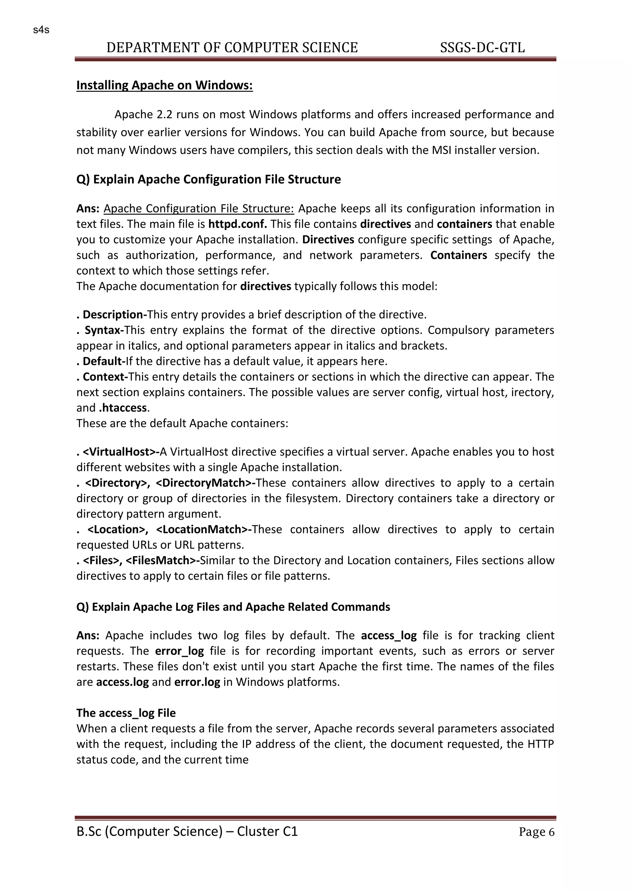 DEPARTMENT OF COMPUTER SCIENCE SSGS-DC-GTL B.Sc (Computer Science) – Cluster C1 Page 6 Installing Apache on Windows: Apache 2.2 runs on most Windows platforms and offers increased performance and stability over earlier versions for Windows. You can build Apache from source, but because not many Windows users have compilers, this section deals with the MSI installer version. Q) Explain Apache Configuration File Structure Ans: Apache Configuration File Structure: Apache keeps all its configuration information in text files. The main file is httpd.conf. This file contains directives and containers that enable you to customize your Apache installation. Directives configure specific settings of Apache, such as authorization, performance, and network parameters. Containers specify the context to which those settings refer. The Apache documentation for directives typically follows this model: . Description-This entry provides a brief description of the directive. . Syntax-This entry explains the format of the directive options. Compulsory parameters appear in italics, and optional parameters appear in italics and brackets. . Default-If the directive has a default value, it appears here. . Context-This entry details the containers or sections in which the directive can appear. The next section explains containers. The possible values are server config, virtual host, irectory, and .htaccess. These are the default Apache containers: . <VirtualHost>-A VirtualHost directive specifies a virtual server. Apache enables you to host different websites with a single Apache installation. . <Directory>, <DirectoryMatch>-These containers allow directives to apply to a certain directory or group of directories in the filesystem. Directory containers take a directory or directory pattern argument. . <Location>, <LocationMatch>-These containers allow directives to apply to certain requested URLs or URL patterns. . <Files>, <FilesMatch>-Similar to the Directory and Location containers, Files sections allow directives to apply to certain files or file patterns. Q) Explain Apache Log Files and Apache Related Commands Ans: Apache includes two log files by default. The access_log file is for tracking client requests. The error_log file is for recording important events, such as errors or server restarts. These files don't exist until you start Apache the first time. The names of the files are access.log and error.log in Windows platforms. The access_log File When a client requests a file from the server, Apache records several parameters associated with the request, including the IP address of the client, the document requested, the HTTP status code, and the current time s4s 