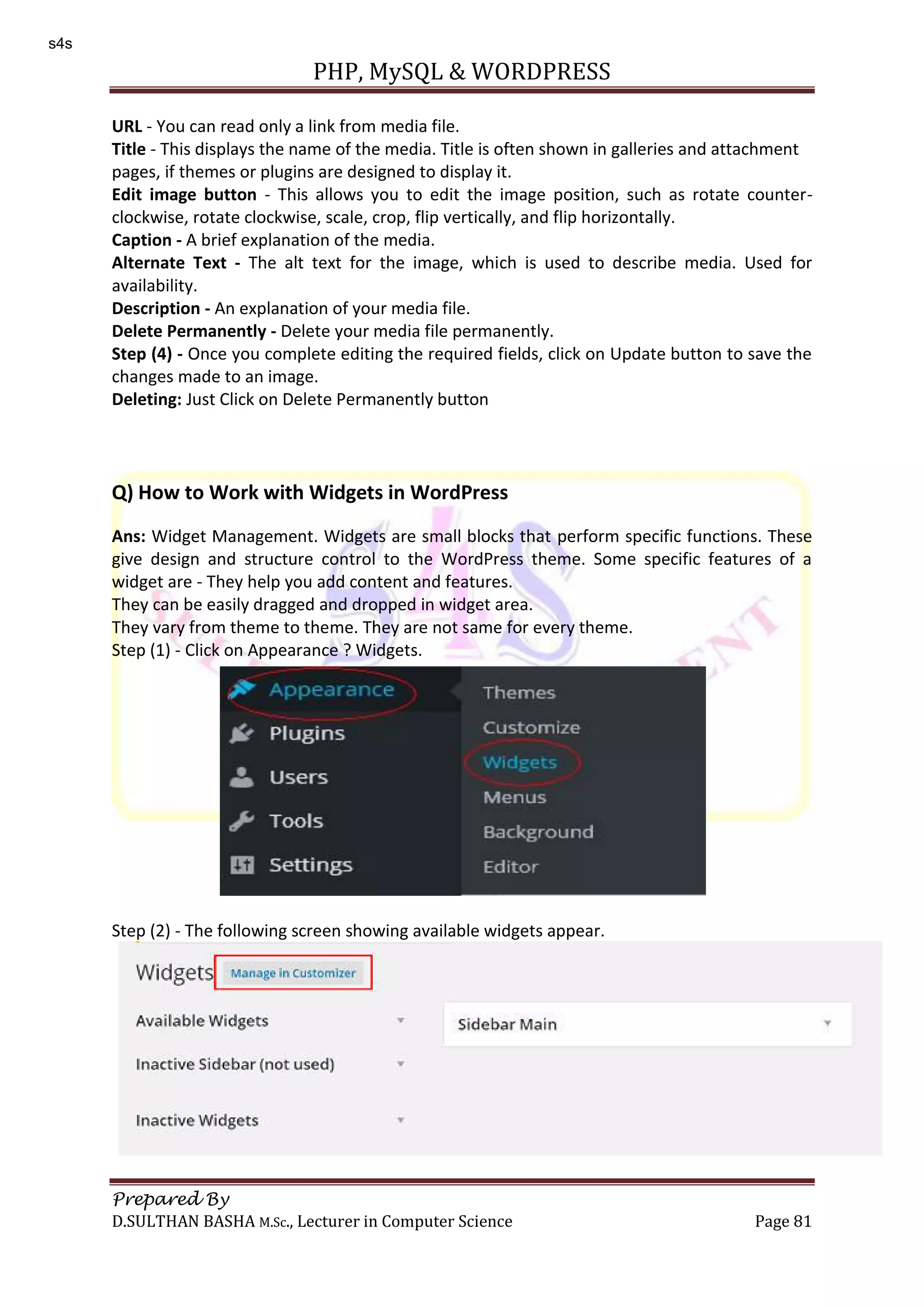 PHP, MySQL & WORDPRESS Prepared By D.SULTHAN BASHA M.Sc., Lecturer in Computer Science Page 81 URL - You can read only a link from media file. Title - This displays the name of the media. Title is often shown in galleries and attachment pages, if themes or plugins are designed to display it. Edit image button - This allows you to edit the image position, such as rotate counter- clockwise, rotate clockwise, scale, crop, flip vertically, and flip horizontally. Caption - A brief explanation of the media. Alternate Text - The alt text for the image, which is used to describe media. Used for availability. Description - An explanation of your media file. Delete Permanently - Delete your media file permanently. Step (4) - Once you complete editing the required fields, click on Update button to save the changes made to an image. Deleting: Just Click on Delete Permanently button Q) How to Work with Widgets in WordPress Ans: Widget Management. Widgets are small blocks that perform specific functions. These give design and structure control to the WordPress theme. Some specific features of a widget are - They help you add content and features. They can be easily dragged and dropped in widget area. They vary from theme to theme. They are not same for every theme. Step (1) - Click on Appearance ? Widgets. Step (2) - The following screen showing available widgets appear. s4s 
