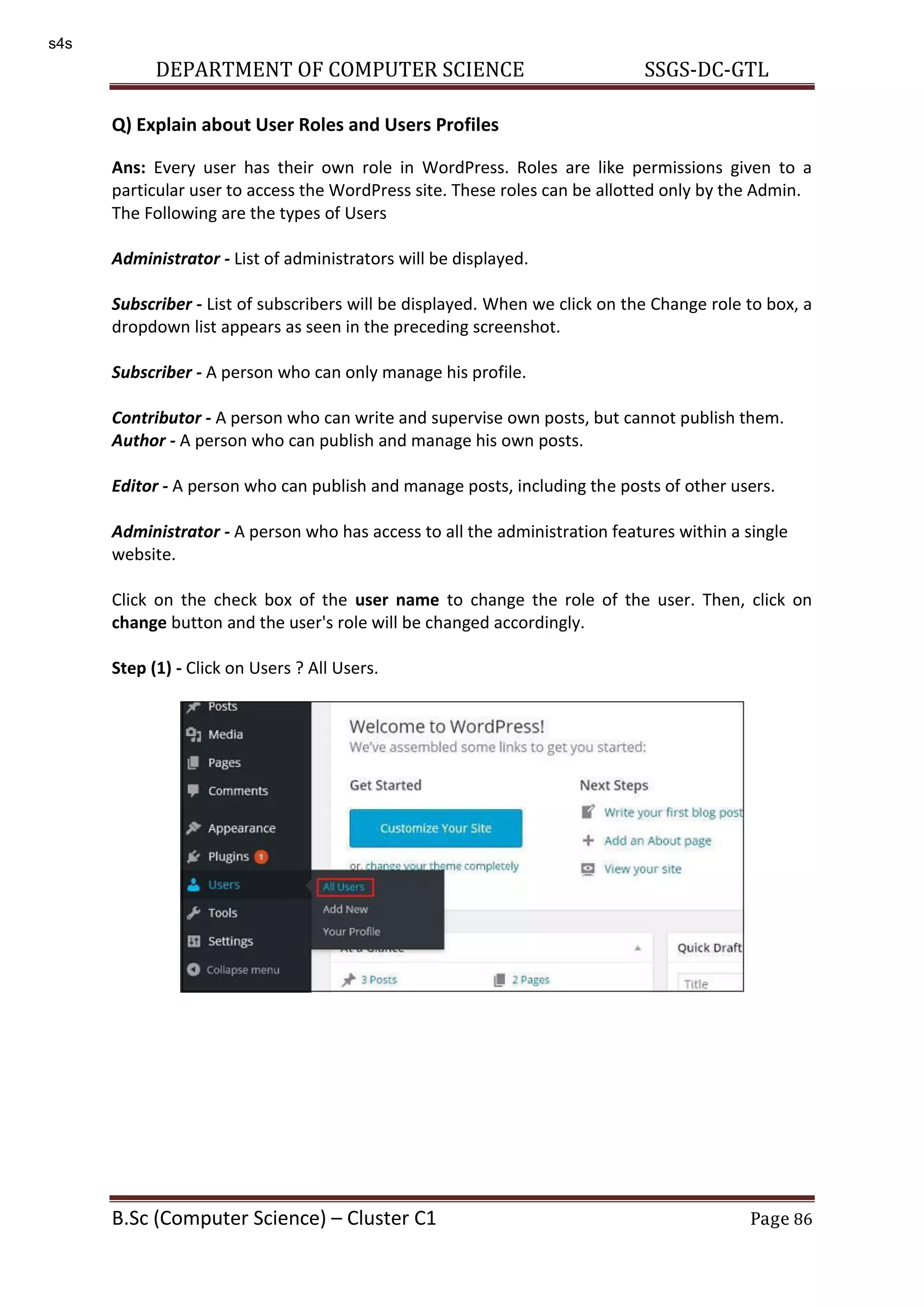 DEPARTMENT OF COMPUTER SCIENCE SSGS-DC-GTL B.Sc (Computer Science) – Cluster C1 Page 86 Q) Explain about User Roles and Users Profiles Ans: Every user has their own role in WordPress. Roles are like permissions given to a particular user to access the WordPress site. These roles can be allotted only by the Admin. The Following are the types of Users Administrator - List of administrators will be displayed. Subscriber - List of subscribers will be displayed. When we click on the Change role to box, a dropdown list appears as seen in the preceding screenshot. Subscriber - A person who can only manage his profile. Contributor - A person who can write and supervise own posts, but cannot publish them. Author - A person who can publish and manage his own posts. Editor - A person who can publish and manage posts, including the posts of other users. Administrator - A person who has access to all the administration features within a single website. Click on the check box of the user name to change the role of the user. Then, click on change button and the user's role will be changed accordingly. Step (1) - Click on Users ? All Users. s4s 