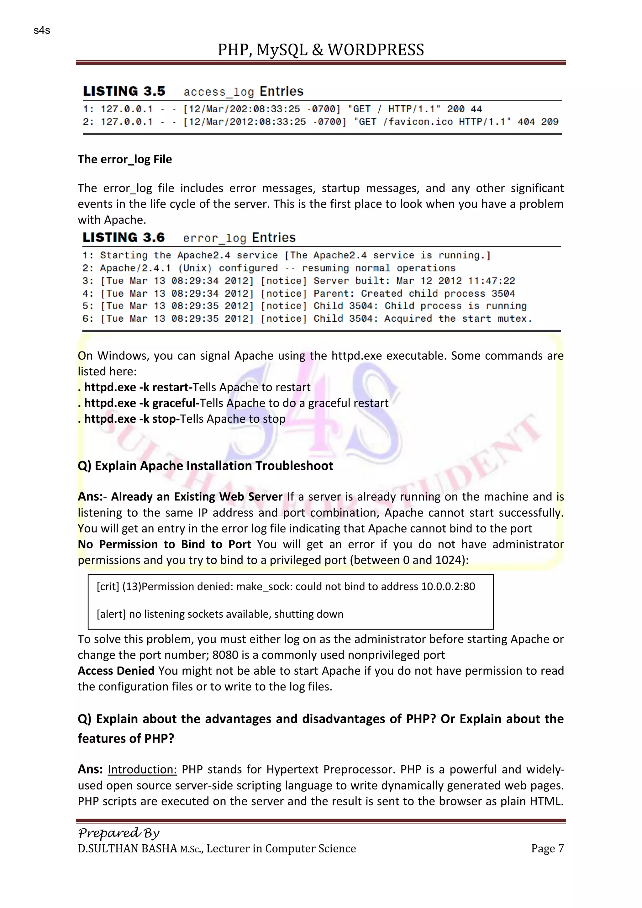 PHP, MySQL & WORDPRESS Prepared By D.SULTHAN BASHA M.Sc., Lecturer in Computer Science Page 7 The error_log File The error_log file includes error messages, startup messages, and any other significant events in the life cycle of the server. This is the first place to look when you have a problem with Apache. On Windows, you can signal Apache using the httpd.exe executable. Some commands are listed here: . httpd.exe -k restart-Tells Apache to restart . httpd.exe -k graceful-Tells Apache to do a graceful restart . httpd.exe -k stop-Tells Apache to stop Q) Explain Apache Installation Troubleshoot Ans:- Already an Existing Web Server If a server is already running on the machine and is listening to the same IP address and port combination, Apache cannot start successfully. You will get an entry in the error log file indicating that Apache cannot bind to the port No Permission to Bind to Port You will get an error if you do not have administrator permissions and you try to bind to a privileged port (between 0 and 1024): To solve this problem, you must either log on as the administrator before starting Apache or change the port number; 8080 is a commonly used nonprivileged port Access Denied You might not be able to start Apache if you do not have permission to read the configuration files or to write to the log files. Q) Explain about the advantages and disadvantages of PHP? Or Explain about the features of PHP? Ans: Introduction: PHP stands for Hypertext Preprocessor. PHP is a powerful and widely- used open source server-side scripting language to write dynamically generated web pages. PHP scripts are executed on the server and the result is sent to the browser as plain HTML. [crit] (13)Permission denied: make_sock: could not bind to address 10.0.0.2:80 [alert] no listening sockets available, shutting down s4s 
