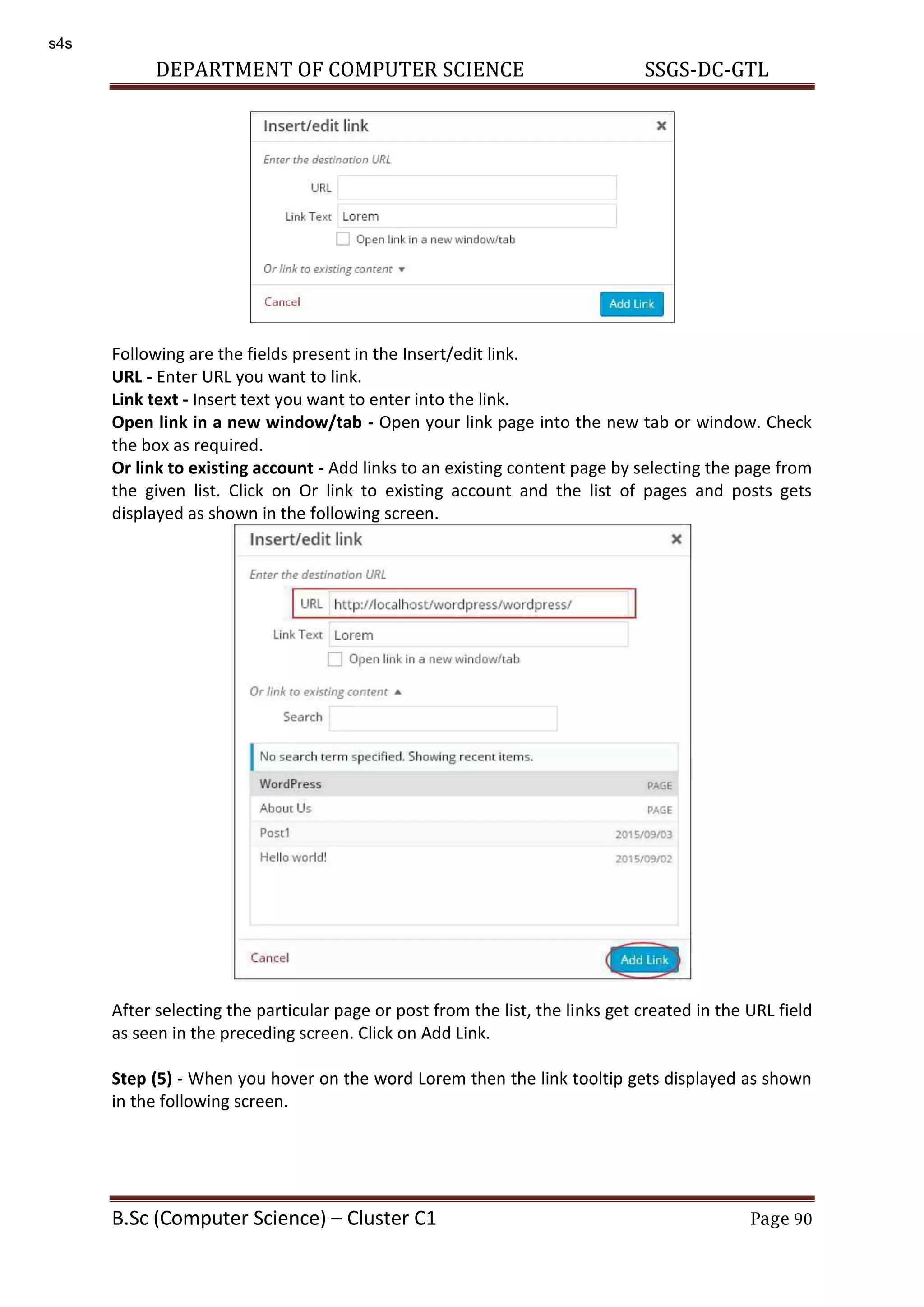 DEPARTMENT OF COMPUTER SCIENCE SSGS-DC-GTL B.Sc (Computer Science) – Cluster C1 Page 90 Following are the fields present in the Insert/edit link. URL - Enter URL you want to link. Link text - Insert text you want to enter into the link. Open link in a new window/tab - Open your link page into the new tab or window. Check the box as required. Or link to existing account - Add links to an existing content page by selecting the page from the given list. Click on Or link to existing account and the list of pages and posts gets displayed as shown in the following screen. After selecting the particular page or post from the list, the links get created in the URL field as seen in the preceding screen. Click on Add Link. Step (5) - When you hover on the word Lorem then the link tooltip gets displayed as shown in the following screen. s4s 