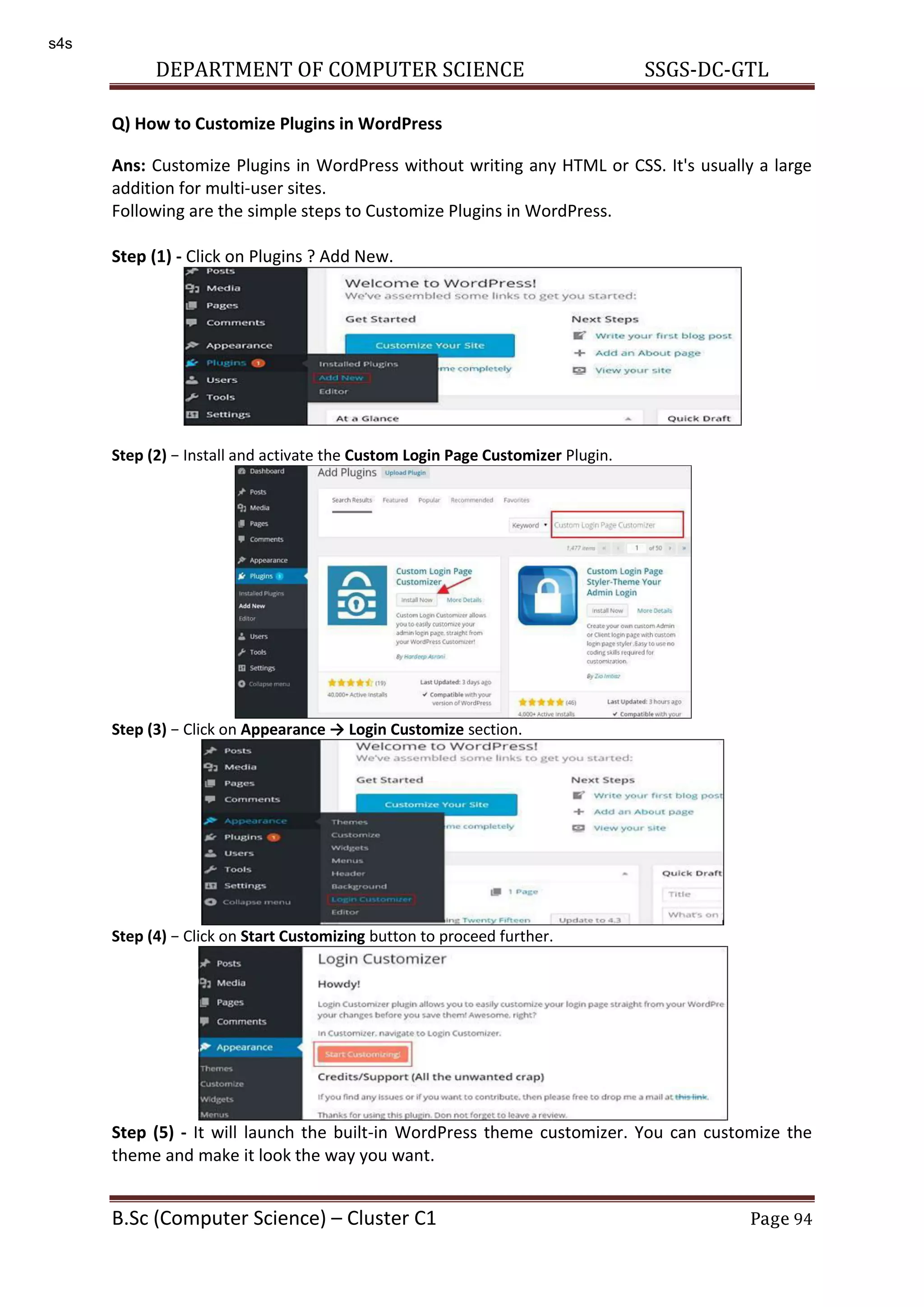 DEPARTMENT OF COMPUTER SCIENCE SSGS-DC-GTL B.Sc (Computer Science) – Cluster C1 Page 94 Q) How to Customize Plugins in WordPress Ans: Customize Plugins in WordPress without writing any HTML or CSS. It's usually a large addition for multi-user sites. Following are the simple steps to Customize Plugins in WordPress. Step (1) - Click on Plugins ? Add New. Step (2) − Install and activate the Custom Login Page Customizer Plugin. Step (3) − Click on Appeara ce → Logi Custo ize section. Step (4) − Click on Start Customizing button to proceed further. Step (5) - It will launch the built-in WordPress theme customizer. You can customize the theme and make it look the way you want. s4s 