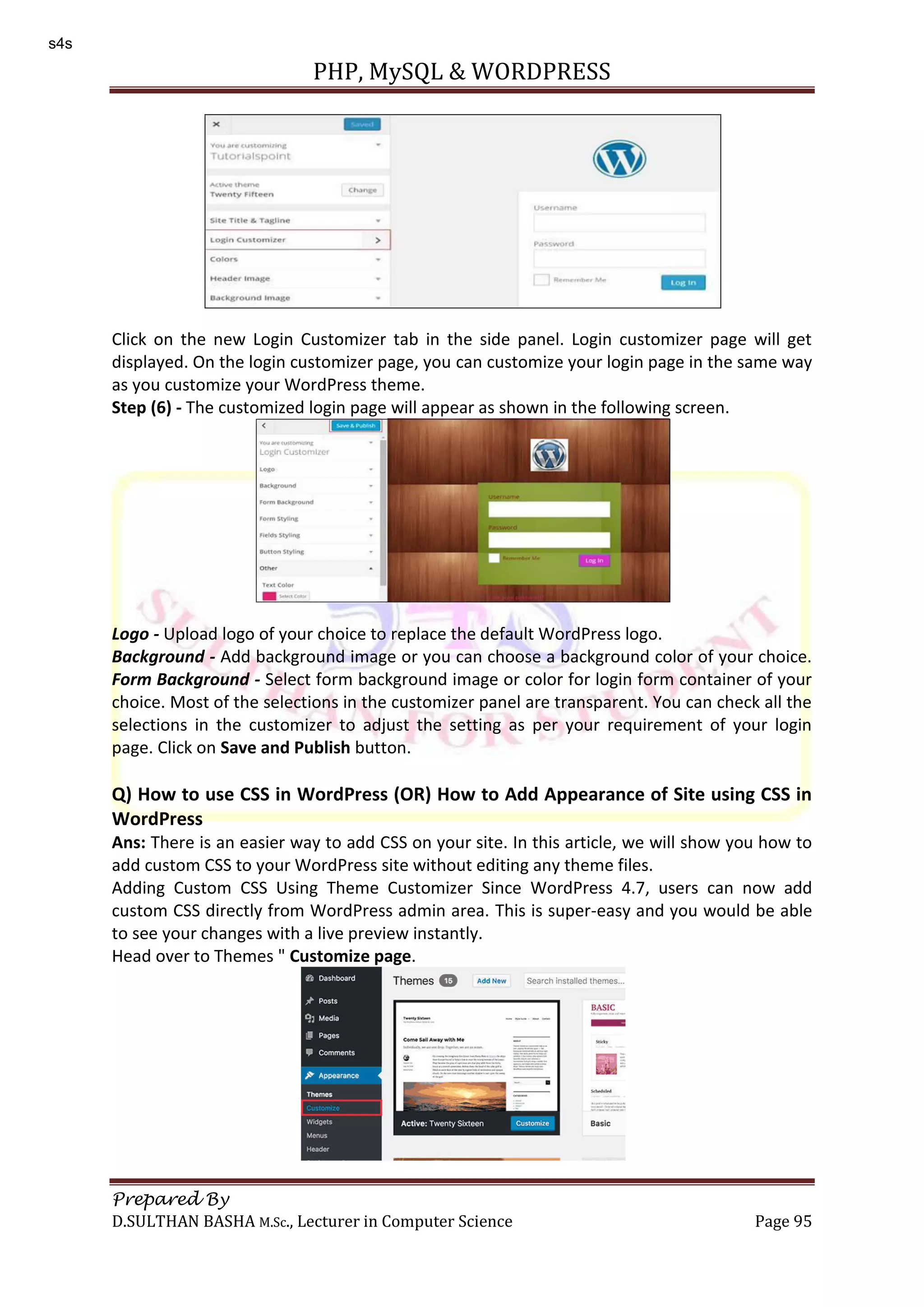 PHP, MySQL & WORDPRESS Prepared By D.SULTHAN BASHA M.Sc., Lecturer in Computer Science Page 95 Click on the new Login Customizer tab in the side panel. Login customizer page will get displayed. On the login customizer page, you can customize your login page in the same way as you customize your WordPress theme. Step (6) - The customized login page will appear as shown in the following screen. Logo - Upload logo of your choice to replace the default WordPress logo. Background - Add background image or you can choose a background color of your choice. Form Background - Select form background image or color for login form container of your choice. Most of the selections in the customizer panel are transparent. You can check all the selections in the customizer to adjust the setting as per your requirement of your login page. Click on Save and Publish button. Q) How to use CSS in WordPress (OR) How to Add Appearance of Site using CSS in WordPress Ans: There is an easier way to add CSS on your site. In this article, we will show you how to add custom CSS to your WordPress site without editing any theme files. Adding Custom CSS Using Theme Customizer Since WordPress 4.7, users can now add custom CSS directly from WordPress admin area. This is super-easy and you would be able to see your changes with a live preview instantly. Head over to Themes " Customize page. s4s 
