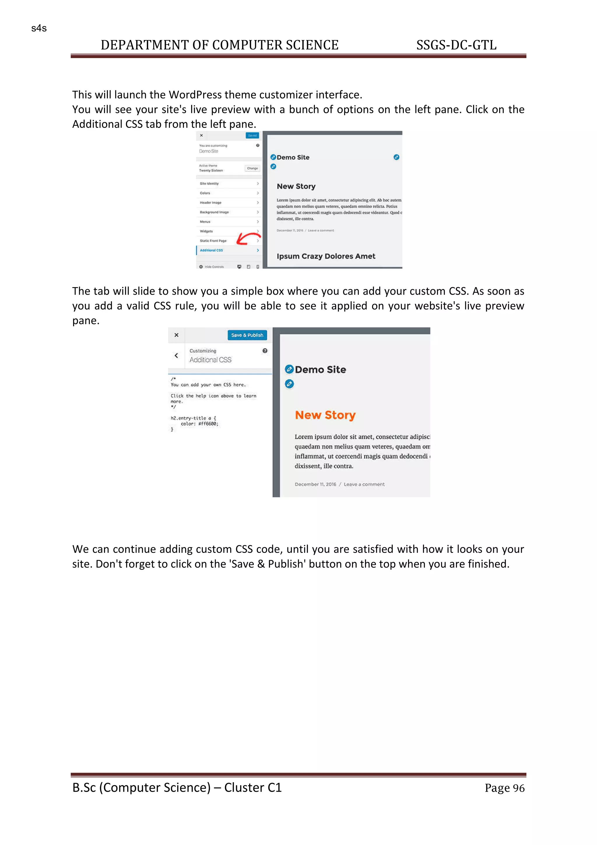 DEPARTMENT OF COMPUTER SCIENCE SSGS-DC-GTL B.Sc (Computer Science) – Cluster C1 Page 96 This will launch the WordPress theme customizer interface. You will see your site's live preview with a bunch of options on the left pane. Click on the Additional CSS tab from the left pane. The tab will slide to show you a simple box where you can add your custom CSS. As soon as you add a valid CSS rule, you will be able to see it applied on your website's live preview pane. We can continue adding custom CSS code, until you are satisfied with how it looks on your site. Don't forget to click on the 'Save & Publish' button on the top when you are finished. s4s 
