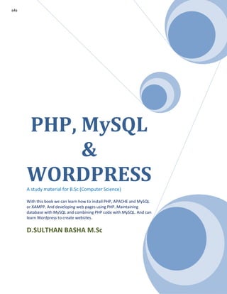 PHP, MySQL
&
WORDPRESSA study material for B.Sc (Computer Science)
With this book we can learn how to install PHP, APACHE and MySQL
or XAMPP. And developing web pages using PHP. Maintaining
database with MySQL and combining PHP code with MySQL. And can
learn Wordpress to create websites.
D.SULTHAN BASHA M.Sc
s4s
 