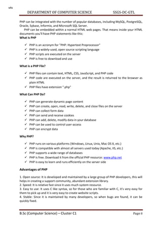 DEPARTMENT OF COMPUTER SCIENCE SSGS-DC-GTL
B.Sc (Computer Science) – Cluster C1 Page 8
PHP can be integrated with the number of popular databases, including MySQL, PostgreSQL,
Oracle, Sybase, Informix, and Microsoft SQL Server.
PHP can be embedded within a normal HTML web pages. That means inside your HTML
documents you'll have PHP statements like this:
What is PHP
 PHP is an acronym for "PHP: Hypertext Preprocessor"
 PHP is a widely-used, open source scripting language
 PHP scripts are executed on the server
 PHP is free to download and use
What is a PHP File?
 PHP files can contain text, HTML, CSS, JavaScript, and PHP code
 PHP code are executed on the server, and the result is returned to the browser as
plain HTML
 PHP files have extension ".php"
What Can PHP Do?
 PHP can generate dynamic page content
 PHP can create, open, read, write, delete, and close files on the server
 PHP can collect form data
 PHP can send and receive cookies
 PHP can add, delete, modify data in your database
 PHP can be used to control user-access
 PHP can encrypt data
Why PHP?
 PHP runs on various platforms (Windows, Linux, Unix, Mac OS X, etc.)
 PHP is compatible with almost all servers used today (Apache, IIS, etc.)
 PHP supports a wide range of databases
 PHP is free. Download it from the official PHP resource: www.php.net
 PHP is easy to learn and runs efficiently on the server side
Advantages of PHP
1. Open source: It is developed and maintained by a large group of PHP developers, this will
helps in creating a support community, abundant extension library.
2. Speed: It is relative fast since it uses much system resource.
3. Easy to use: It uses C like syntax, so for those who are familiar with C, it's very easy for
them to pick up and it is very easy to create website scripts.
4. Stable: Since it is maintained by many developers, so when bugs are found, it can be
quickly fixed.
s4s
 