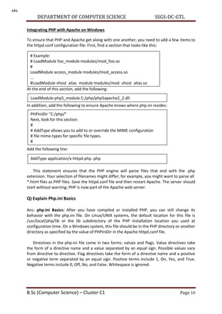 DEPARTMENT OF COMPUTER SCIENCE SSGS-DC-GTL
B.Sc (Computer Science) – Cluster C1 Page 10
Integrating PHP with Apache on Windows
To ensure that PHP and Apache get along with one another, you need to add a few items to
the httpd.conf configuration file. First, find a section that looks like this:
At the end of this section, add the following:
In addition, add the following to ensure Apache knows where php.ini resides:
Add the following line:
This statement ensures that the PHP engine will parse files that end with the .php
extension. Your selection of filenames might differ; for example, you might want to parse all
*.html files as PHP files. Save the httpd.conf file and then restart Apache. The server should
start without warning; PHP is now part of the Apache web server.
Q) Explain Php.ini Basics
Ans: php.ini Basics: After you have compiled or installed PHP, you can still change its
behavior with the php.ini file. On Linux/UNIX systems, the default location for this file is
/usr/local/php/lib or the lib subdirectory of the PHP installation location you used at
configuration time. On a Windows system, this file should be in the PHP directory or another
directory as specified by the value of PHPIniDir in the Apache httpd.conf file.
Directives in the php.ini file come in two forms: values and flags. Value directives take
the form of a directive name and a value separated by an equal sign. Possible values vary
from directive to directive. Flag directives take the form of a directive name and a positive
or negative term separated by an equal sign. Positive terms include 1, On, Yes, and True.
Negative terms include 0, Off, No, and False. Whitespace is ignored.
# Example:
# LoadModule foo_module modules/mod_foo.so
#
LoadModule access_module modules/mod_access.so
...
#LoadModule vhost_alias_module modules/mod_vhost_alias.so
LoadModule php5_module C:/php/php5apache2_2.dll
PHPIniDir "C:/php/"
Next, look for this section:
#
# AddType allows you to add to or override the MIME configuration
# file mime.types for specific file types.
#
AddType application/x-httpd-php .php
s4s
 