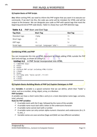 PHP, MySQL & WORDPRESS
Prepared By
D.SULTHAN BASHA M.Sc., Lecturer in Computer Science Page 11
Q) Explain Basics of PHP Scripts
Ans: When writing PHP, we need to inform the PHP engine that you want it to execute our
commands. If we don't do this, the code you write will be mistaken for HTML and will be
output to the browser. We can designate your code as PHP with special tags that mark the
beginning and end of PHP code blocks. Table 4.1 shows four such PHP delimiter tags.
Combining HTML and PHP
You can incorporate this into an HTML document by simply adding HTML outside the PHP
start and end tags, as shown in Listing 4.2.
Q) Explain Basics Building Blocks of PHP (or) Explain Datatypes in PHP
Ans: Variable: A variable is a special container that we can define, which then "holds" a
value, such as a number, string, object, array, or a Boolean.
PHP Variables
A variable can have a short name (like x and y) or a more descriptive name (age, carname,
total_volume).
Rules for PHP variables:
 A variable starts with the $ sign, followed by the name of the variable
 A variable name must start with a letter or the underscore character
 A variable name cannot start with a number
 A variable name can only contain alpha-numeric characters and underscores (A-z, 0-
9, and_ )
 Variable names are case-sensitive ($age and $AGE are two different variables)
s4s
 