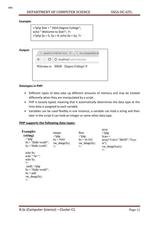 DEPARTMENT OF COMPUTER SCIENCE SSGS-DC-GTL
B.Sc (Computer Science) – Cluster C1 Page 12
Example:
Output:
Datatypes in PHP:
 Different types of data take up different amounts of memory and may be treated
differently when they are manipulated by a script.
 PHP is loosely typed, meaning that it automatically determines the data type at the
time data is assigned to each variable.
 Variables can be used flexibly-in one instance, a variable can hold a string and then
later in the script it can hold an integer or some other data type.
PHP supports the following data types:
<?php $txt = SSGS Degree College";
echo " Welcome to $txt!"; ?>
<?php $x = 5; $y = 4; echo $x + $y; ?>
s4s
 