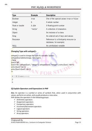 PHP, MySQL & WORDPRESS
Prepared By
D.SULTHAN BASHA M.Sc., Lecturer in Computer Science Page 13
Changing Type with settype():-
settype() is used to change the type of a variable. Syntax:-
settype($variabletochange, 'new type');
<?php
$var1='98';
$var2='01'; settype($var1, "integer"); settype($var2, "integer"); echo ($var1.'<br>');
echo ($var2.'<br>');
echo ($var1+$var2.'<br>');
?>
Q) Explain Operators and Expressions in PHP
Ans: An operator is a symbol or series of symbols that, when used in conjunction with
values, performs an action, and usually produces a new value.
PHP divides the operators in the following groups:
 Arithmetic operators
 Assignment operators
 Comparison operators
 Increment/Decrement operators
 Logical operators
 String operators
 Array operators
s4s
 