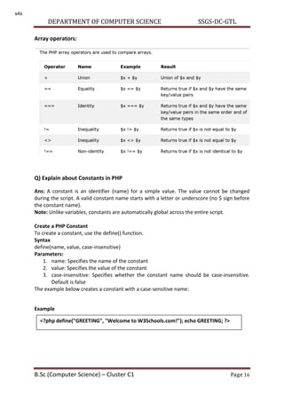 DEPARTMENT OF COMPUTER SCIENCE SSGS-DC-GTL
B.Sc (Computer Science) – Cluster C1 Page 16
Array operators:
Q) Explain about Constants in PHP
Ans: A constant is an identifier (name) for a simple value. The value cannot be changed
during the script. A valid constant name starts with a letter or underscore (no $ sign before
the constant name).
Note: Unlike variables, constants are automatically global across the entire script.
Create a PHP Constant
To create a constant, use the define() function.
Syntax
define(name, value, case-insensitive)
Parameters:
1. name: Specifies the name of the constant
2. value: Specifies the value of the constant
3. case-insensitive: Specifies whether the constant name should be case-insensitive.
Default is false
The example below creates a constant with a case-sensitive name:
Example
<?php define("GREETING", "Welcome to W3Schools.com!"); echo GREETING; ?>
s4s
 