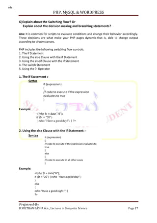 PHP, MySQL & WORDPRESS
Prepared By
D.SULTHAN BASHA M.Sc., Lecturer in Computer Science Page 17
Q)Explain about the Switching Flow? Or
Explain about the decision making and branching statements?
Ans: It is common for scripts to evaluate conditions and change their behavior accordingly.
These decisions are what make your PHP pages dynamic-that is, able to change output
according to circumstances.
PHP includes the following switching flow controls.
1. The if Statement
2. Using the else Clause with the if Statement
3. Using the elseif Clause with the if Statement
4. The switch Statement
5. Using the ?: Operator
1. The if Statement :-
Syntax
Example:
2. Using the else Clause with the if Statement: -
Syntax
Example:
if (expression)
{
// code to execute if the expression
evaluates to true
}
<?php $t = date("H");
if ($t < "20")
{ echo "Have a good day!"; } ?>
if (expression)
{
// code to execute if the expression evaluates to
true
}
else
{
// code to execute in all other cases
}
<?php $t = date("H");
if ($t < "20") { echo "Have a good day!";
}
else
{
echo "Have a good night!"; }
?>
s4s
 