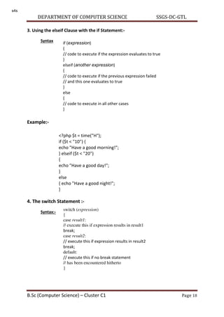 DEPARTMENT OF COMPUTER SCIENCE SSGS-DC-GTL
B.Sc (Computer Science) – Cluster C1 Page 18
3. Using the elseif Clause with the if Statement:-
Syntax
Example:-
4. The switch Statement :-
Syntax:-
if (expression)
{
// code to execute if the expression evaluates to true
}
elseif (another expression)
{
// code to execute if the previous expression failed
// and this one evaluates to true
}
else
{
// code to execute in all other cases
}
<?php $t = time("H");
if ($t < "10") {
echo "Have a good morning!";
} elseif ($t < "20")
{
echo "Have a good day!";
}
else
{ echo "Have a good night!";
}
>
switch (expression)
{
case result1:
// execute this if expression results in result1
break;
case result2:
// execute this if expression results in result2
break;
default:
// execute this if no break statement
// has been encountered hitherto
}
s4s
 