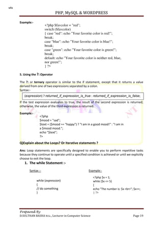 PHP, MySQL & WORDPRESS
Prepared By
D.SULTHAN BASHA M.Sc., Lecturer in Computer Science Page 19
Example:-
5. Using the ?: Operator
The ?: or ternary operator is similar to the if statement, except that it returns a value
derived from one of two expressions separated by a colon.
Syntax:-
If the test expression evaluates to true, the result of the second expression is returned;
otherwise, the value of the third expression is returned.
Example:-
Q)Explain about the Loops? Or Iterative statements ?
Ans: Loop statements are specifically designed to enable you to perform repetitive tasks
because they continue to operate until a specified condition is achieved or until we explicitly
choose to exit the loop.
1. The while Statement :-
Syntax :- Example:-
<?php $favcolor = "red";
switch ($favcolor)
{ case "red": echo "Your favorite color is red!";
break;
case "blue": echo "Your favorite color is blue!";
break;
case "green": echo "Your favorite color is green!";
break;
default: echo "Your favorite color is neither red, blue,
nor green!";
} ?>
(expression) ? returned_if_expression_is_true : returned_if_expression_is_false;
<?php
$mood = "sad";
$text = ($mood == "happy") ? "I am in a good mood!" : "I am in
a $mood mood.";
echo "$text";
?>
while (expression)
{
// do something
}
<?php $x = 1;
while ($x <= 5)
{
echo "The number is: $x <br>"; $x++;
} ?>
s4s
 