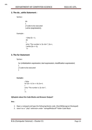 DEPARTMENT OF COMPUTER SCIENCE SSGS-DC-GTL
B.Sc (Computer Science) – Cluster C1 Page 20
2. The do...while Statement :
Syntax:-
Example:-
3. The for Statement
Syntax:-
Example:-
Q)Explain about the Code Blocks and Browser Output?
Ans:-
1. Open a notepad and type the following blocks code. (Start Allprogram notepad)
2. save it as a .php extension under xampp htdocs folder Code Block
do
{
// code to be executed
} while (expression);
<?php $x = 1;
do
{
echo "The number is: $x <br>"; $x++;
} while ($x <= 5);
?>
for (initialization expression; test expression; modification expression)
{
// code to be executed
}
<?php
for ($x = 0; $x <= 10; $x++)
{
echo "The number is: $x <br>";
}
?>
s4s
 