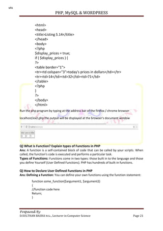 PHP, MySQL & WORDPRESS
Prepared By
D.SULTHAN BASHA M.Sc., Lecturer in Computer Science Page 21
Run the php program by typing at the address bar of the firefox / chrome browser
localhost/ex2.php the output will be displayed at the browser's document window
Q) What is Function? Explain types of Functions in PHP
Ans: A function is a self-contained block of code that can be called by your scripts. When
called, the function's code is executed and performs a particular task.
Types of Functions: Functions come in two types: those built in to the language and those
you define Yourself (User Defined Functions). PHP has hundreds of built-in functions.
Q) How to Declare User Defined Functions in PHP
Ans: Defining a Function: You can define your own functions using the function statement:
<html>
<head>
<title>Listing 5.14</title>
</head>
<body>
<?php
$display_prices = true;
if ( $display_prices ) {
?>
<table border="1">
<tr><td colspan="3">today's prices in dollars</td></tr>
<tr><td>14</td><td>32</td><td>71</td>
</table>
<?php
}
?>
</body>
</html>
function some_function($argument1, $argument2)
{
//function code here
Return;
}
s4s
 