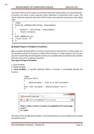 DEPARTMENT OF COMPUTER SCIENCE SSGS-DC-GTL
B.Sc (Computer Science) – Cluster C1 Page 22
The name of the function follows the function statement and precedes a set of parentheses.
A function can return a value using the return statement in conjunction with a value. The
return statement stops the execution of the function and sends the value back to the calling
code.
Q) Explain Scope of Variables in Functions.
Ans: A variable declared within a function remains local to that function. In other words, it is
not available outside the function or within other functions. In larger projects, this can save
you from accidentally overwriting the contents of a variable when you declare two variables
with the same name in separate functions.
Two types of Scope of Variables:
1. Local Variables
2. Global Variables
1. Local variables:- A Variable Declared Within a Function Is Unavailable Outside the
Function
The value of the variable $testvariable is not printed because no such variable exists outside
the test() function.
s4s
 