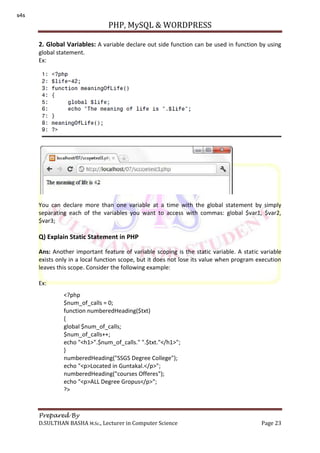 PHP, MySQL & WORDPRESS
Prepared By
D.SULTHAN BASHA M.Sc., Lecturer in Computer Science Page 23
2. Global Variables: A variable declare out side function can be used in function by using
global statement.
Ex:
You can declare more than one variable at a time with the global statement by simply
separating each of the variables you want to access with commas: global $var1, $var2,
$var3;
Q) Explain Static Statement in PHP
Ans: Another important feature of variable scoping is the static variable. A static variable
exists only in a local function scope, but it does not lose its value when program execution
leaves this scope. Consider the following example:
Ex:
<?php
$num_of_calls = 0;
function numberedHeading($txt)
{
global $num_of_calls;
$num_of_calls++;
echo "<h1>".$num_of_calls." ".$txt."</h1>";
}
numberedHeading("SSGS Degree College");
echo "<p>Located in Guntakal.</p>";
numberedHeading("courses Offeres");
echo "<p>ALL Degree Gropus</p>";
?>
s4s
 