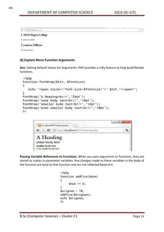 DEPARTMENT OF COMPUTER SCIENCE SSGS-DC-GTL
B.Sc (Computer Science) – Cluster C1 Page 24
Q) Explain More Function Arguments
Ans: Setting Default Values for Arguments: PHP provides a nifty feature to help build flexible
functions.
Passing Variable References to Functions: When you pass arguments to functions, they are
stored as copies in parameter variables. Any changes made to these variables in the body of
the function are local to that function and are not reflected beyond it
s4s
 