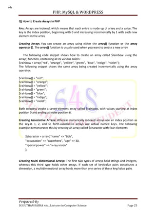 PHP, MySQL & WORDPRESS
Prepared By
D.SULTHAN BASHA M.Sc., Lecturer in Computer Science Page 25
Q) How to Create Arrays in PHP
Ans: Arrays are indexed, which means that each entry is made up of a key and a value. The
key is the index position, beginning with 0 and increasing incrementally by 1 with each new
element in the array
Creating Arrays You can create an array using either the array() function or the array
operator []. The array() function is usually used when you want to create a new array
The following code snippet shows how to create an array called $rainbow using the
array() function, containing all its various colors:
$rainbow = array("red", "orange", "yellow", "green", "blue", "indigo", "violet");
The following snippet shows the same array being created incrementally using the array
operator:
$rainbow[] = "red";
$rainbow[] = "orange";
$rainbow[] = "yellow";
$rainbow[] = "green";
$rainbow[] = "blue";
$rainbow[] = "indigo";
$rainbow[] = "violet";
Both snippets create a seven-element array called $rainbow, with values starting at index
position 0 and ending at index position 6.
Creating Associative Arrays: Whereas numerically indexed arrays use an index position as
the key-0, 1, 2, and so forth-associative arrays use actual named keys. The following
example demonstrates this by creating an array called $character with four elements:
Creating Multi dimensional Arrays: The first two types of arrays hold strings and integers,
whereas this third type holds other arrays. If each set of key/value pairs constitutes a
dimension, a multidimensional array holds more than one series of these key/value pairs
$character = array( "name" => "Bob",
"occupation" => "superhero", "age" => 30,
"special power" => "x-ray vision"
);
s4s
 
