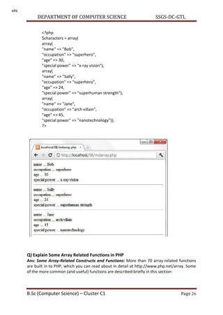 DEPARTMENT OF COMPUTER SCIENCE SSGS-DC-GTL
B.Sc (Computer Science) – Cluster C1 Page 26
Q) Explain Some Array Related Functions in PHP
Ans: Some Array-Related Constructs and Functions: More than 70 array-related functions
are built in to PHP, which you can read about in detail at http://www.php.net/array. Some
of the more common (and useful) functions are described briefly in this section:
<?php
$characters = array(
array(
"name" => "Bob",
"occupation" => "superhero",
"age" => 30,
"special power" => "x-ray vision"),
array(
"name" => "Sally",
"occupation" => "superhero",
"age" => 24,
"special power" => "superhuman strength"),
array(
"name" => "Jane",
"occupation" => "arch villain",
"age" => 45,
"special power" => "nanotechnology"));
?>
s4s
 