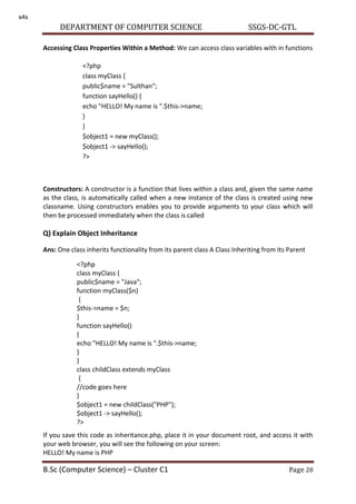 DEPARTMENT OF COMPUTER SCIENCE SSGS-DC-GTL
B.Sc (Computer Science) – Cluster C1 Page 28
Accessing Class Properties Within a Method: We can access class variables with in functions
Constructors: A constructor is a function that lives within a class and, given the same name
as the class, is automatically called when a new instance of the class is created using new
classname. Using constructors enables you to provide arguments to your class which will
then be processed immediately when the class is called
Q) Explain Object Inheritance
Ans: One class inherits functionality from its parent class A Class Inheriting from Its Parent
If you save this code as inheritance.php, place it in your document root, and access it with
your web browser, you will see the following on your screen:
HELLO! My name is PHP
<?php
class myClass {
public$name = "Sulthan";
function sayHello() {
echo "HELLO! My name is ".$this->name;
}
}
$object1 = new myClass();
$object1 -> sayHello();
?>
<?php
class myClass {
public$name = "Java";
function myClass($n)
{
$this->name = $n;
}
function sayHello()
{
echo "HELLO! My name is ".$this->name;
}
}
class childClass extends myClass
{
//code goes here
}
$object1 = new childClass("PHP");
$object1 -> sayHello();
?>
s4s
 