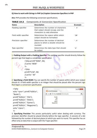 PHP, MySQL & WORDPRESS
Prepared By
D.SULTHAN BASHA M.Sc., Lecturer in Computer Science Page 29
Q) How to work with Strings in PHP (or) Explain Conversion Specifiers in PHP
Ans: PHP provides the following conversion specifications
1. Padding Output with a Padding Specifier The padding specifier should directly follow the
percent sign that begins a conversion specification
2. Specifying a Field Width You can specify the number of spaces within which your output
should sit. A field width specifier is an integer that should be placed after the percent sign
that begins a conversion specification
3. Specifying Precision This proves particularly useful when dealing with currency. The
precision identifier should be placed directly before the type specifier. It consists of a dot
followed by the number of decimal places to which you want to round. This specifier has an
effect only on data that is output with the f type specifier:
<?php printf("%04d", 36);
// prints "0036"
?>
<?php
printf("% 4d", 36)
// prints " 36"
?>
<?php
echo "<pre>"; printf("%20sn",
"Books");
printf("%20sn", "CDs");
printf("%20sn", "DVDs");
printf("%20sn", "Games");
printf("%20sn", "Magazines");
echo "</pre>";
?>
s4s
 