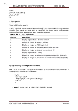DEPARTMENT OF COMPUTER SCIENCE SSGS-DC-GTL
B.Sc (Computer Science) – Cluster C1 Page 30
<?php
printf("%.2f", 5.333333);
// prints "5.33"
?>
4. Type Specifier
The printf() function requires
a string argument, known as a format control string. It also accepts additional arguments of
different types, which you learn about in a moment. The format control string contains
instructions regarding the display of these additional arguments
Q) Explain String Handling Functions in PHP
Ans: a string as an array of characters, and thus you can access the individual characters of a
string as if they were elements of an array:
1. strlen(): strlen() might be used to check the length of string
<?php
$test = "phpcoder";
echo $test[0]; // prints "p" echo $test[4]; //
prints "o"
?>
s4s
 