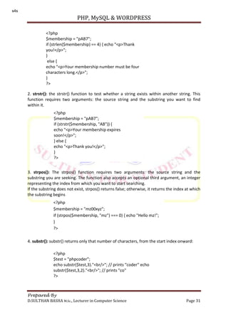 PHP, MySQL & WORDPRESS
Prepared By
D.SULTHAN BASHA M.Sc., Lecturer in Computer Science Page 31
2. strstr(): the strstr() function to test whether a string exists within another string. This
function requires two arguments: the source string and the substring you want to find
within it.
3. strpos(): The strpos() function requires two arguments: the source string and the
substring you are seeking. The function also accepts an optional third argument, an integer
representing the index from which you want to start searching.
If the substring does not exist, strpos() returns false; otherwise, it returns the index at which
the substring begins
4. substr(): substr() returns only that number of characters, from the start index onward:
<?php
$membership = "pAB7";
if (strlen($membership) == 4) { echo "<p>Thank
you!</p>";
}
else {
echo "<p>Your membership number must be four
characters long.</p>";
}
?>
<?php
$membership = "pAB7";
if (strstr($membership, "AB")) {
echo "<p>Your membership expires
soon!</p>";
} else {
echo "<p>Thank you!</p>";
}
?>
<?php
$membership = "mz00xyz";
if (strpos($membership, "mz") === 0) { echo "Hello mz!";
}
?>
<?php
$test = "phpcoder";
echo substr($test,3)."<br/>"; // prints "coder" echo
substr($test,3,2)."<br/>"; // prints "co"
?>
s4s
 