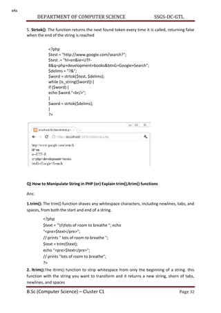 DEPARTMENT OF COMPUTER SCIENCE SSGS-DC-GTL
B.Sc (Computer Science) – Cluster C1 Page 32
5. Strtok(): The function returns the next found token every time it is called, returning false
when the end of the string is reached
Q) How to Manipulate String in PHP (or) Explain trim(),ltrim() functions
Ans:
1.trim(): The trim() function shaves any whitespace characters, including newlines, tabs, and
spaces, from both the start and end of a string.
2. ltrim():The ltrim() function to strip whitespace from only the beginning of a string. this
function with the string you want to transform and it returns a new string, shorn of tabs,
newlines, and spaces
<?php
$test = "http://www.google.com/search?";
$test .= "hl=en&ie=UTF-
8&q=php+development+books&btnG=Google+Search";
$delims = "?&";
$word = strtok($test, $delims);
while (is_string($word)) {
if ($word) {
echo $word."<br/>";
}
$word = strtok($delims);
}
?>
<?php
$text = "ttlots of room to breathe "; echo
"<pre>$text</pre>";
// prints " lots of room to breathe ";
$text = trim($text);
echo "<pre>$text</pre>";
// prints "lots of room to breathe";
?>
s4s
 