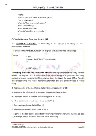 PHP, MySQL & WORDPRESS
Prepared By
D.SULTHAN BASHA M.Sc., Lecturer in Computer Science Page 33
Q)Explain Date and Time Functions in PHP
Ans: The PHP Date() Function: The PHP date() function convert a timestamp to a more
readable date and time.
The syntax of the PHP date() function can be given with. date(format, timestamp)
Example
14/02/2018
Formatting the Dates and Times with PHP: The format parameter of the date() function
is in fact a string that can contain multiple characters allowing you to generate a date string
containing various components of the date and time, like day of the week, AM or PM, etc.
Here are some the date-related formatting characters that are commonly used in format
string:
d - Represent day of the month; two digits with leading zeros (01 or 31)
D - Represent day of the week in text as an abbreviation (Mon to Sun)
m - Represent month in numbers with leading zeros (01 or 12)
M - Represent month in text, abbreviated (Jan to Dec)
y - Represent year in two digits (08 or 18)
Y - Represent year in four digits (2008 or 2018)
The parts of the date can be separated by inserting other characters, like hyphens (-), dots
(.), slashes (/), or spaces to add additional visual formatting.
<?php
$text = "ttlots of room to breathe "; echo
"<pre>$text</pre>";
// prints " lots of room to breathe ";
$text = ltrim($text);
echo "<pre>$text</pre>";
// prints "lots of room to breathe ";
?>
<?php
$today = date("d/m/Y"); echo $today;
?>
s4s
 