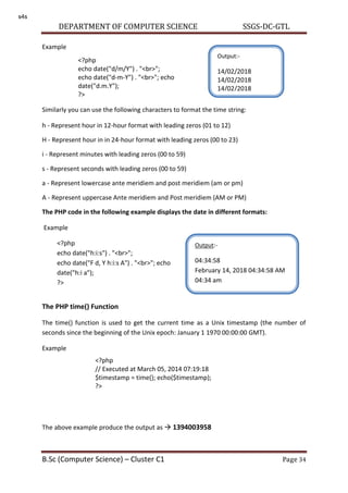 DEPARTMENT OF COMPUTER SCIENCE SSGS-DC-GTL
B.Sc (Computer Science) – Cluster C1 Page 34
Example
Similarly you can use the following characters to format the time string:
h - Represent hour in 12-hour format with leading zeros (01 to 12)
H - Represent hour in in 24-hour format with leading zeros (00 to 23)
i - Represent minutes with leading zeros (00 to 59)
s - Represent seconds with leading zeros (00 to 59)
a - Represent lowercase ante meridiem and post meridiem (am or pm)
A - Represent uppercase Ante meridiem and Post meridiem (AM or PM)
The PHP code in the following example displays the date in different formats:
Example
The PHP time() Function
The time() function is used to get the current time as a Unix timestamp (the number of
seconds since the beginning of the Unix epoch: January 1 1970 00:00:00 GMT).
Example
The above example produce the output as  1394003958
<?php
echo date("d/m/Y") . "<br>";
echo date("d-m-Y") . "<br>"; echo
date("d.m.Y");
?>
Output:-
14/02/2018
14/02/2018
14/02/2018
<?php
echo date("h:i:s") . "<br>";
echo date("F d, Y h:i:s A") . "<br>"; echo
date("h:i a");
?>
Output:-
04:34:58
February 14, 2018 04:34:58 AM
04:34 am
<?php
// Executed at March 05, 2014 07:19:18
$timestamp = time(); echo($timestamp);
?>
s4s
 